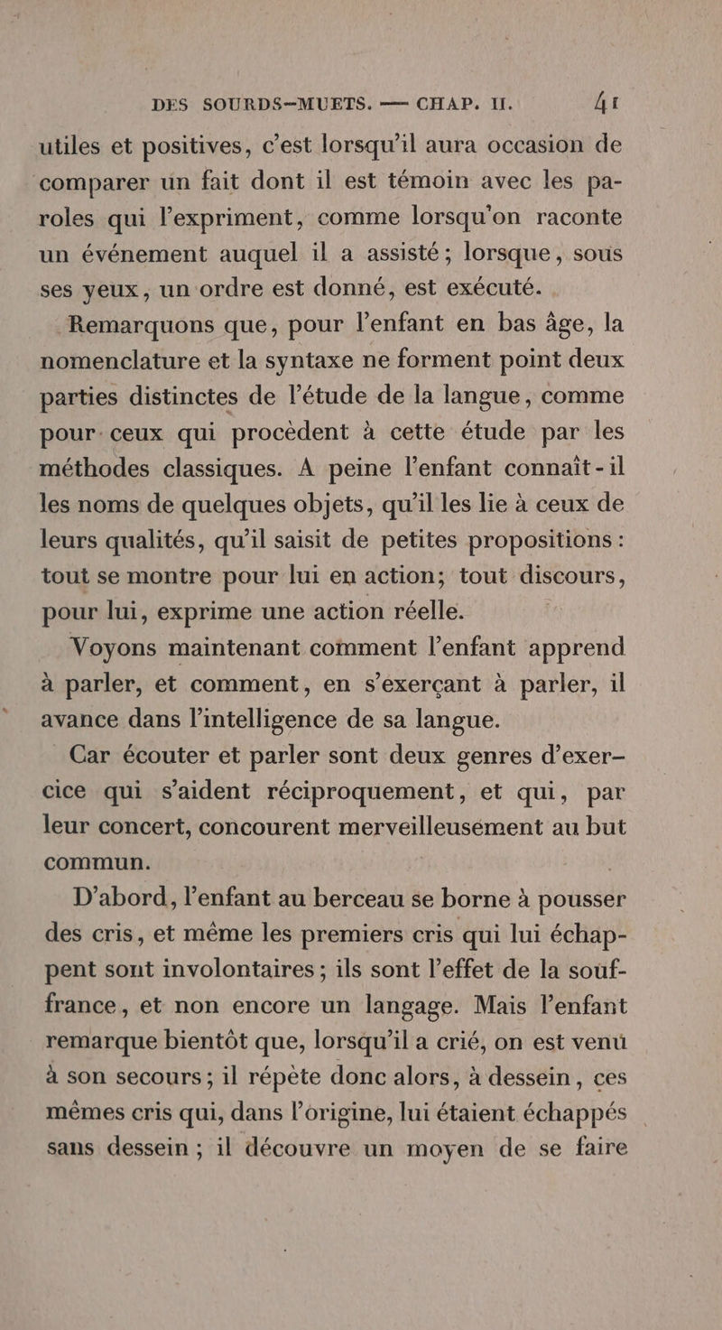 utiles et positives, c'est lorsqu'il aura occasion de comparer un fait dont il est témoin avec les pa- roles qui l’expriment, comme lorsqu'on raconte un événement auquel il a assisté; lorsque, sous ses yeux, un ordre est donné, est exécuté. Remarquons que, pour l’enfant en bas âge, la nomenclature et la syntaxe ne forment point deux parties distinctes de l'étude de la langue, comme pour. ceux qui procèdent à cette étude par les méthodes classiques. À peine l'enfant connaît -il les noms de quelques objets, qu'il les lie à ceux de leurs qualités, qu’il saisit de petites propositions : tout se montre pour lui en action; tout discours, pour lui, exprime une action réelle. Voyons maintenant comment l'enfant apprend à parler, et comment, en s’exerçant à parler, il avance dans l'intelligence de sa langue. _ Car écouter et parler sont deux genres d’exer- cice qui s'aident réciproquement, et qui, par leur concert, concourent merveilleusément au but commun. D'abord, l'enfant au berceau se borne à pousser des cris, et même les premiers cris qui lui échap- pent sont involontaires ; ils sont l’effet de la souf- france, et non encore un langage. Mais l'enfant remarque bientôt que, lorsqu'il a crié, on est venu à son secours; il répète donc alors, à dessein, ces mêmes cris qui, dans l’origine, lui étaient échappés sans dessein ; il découvre un moyen de se faire