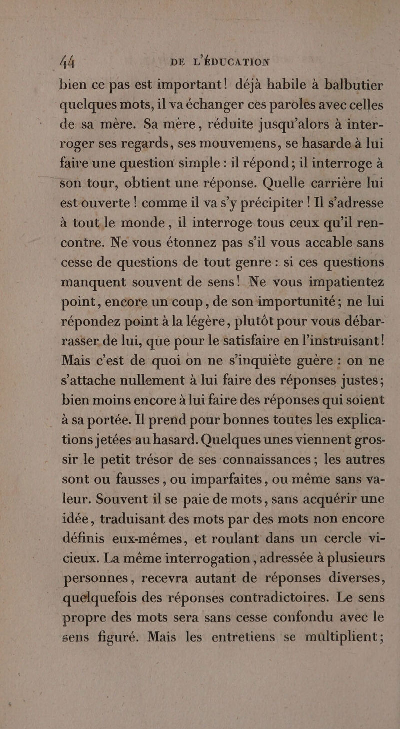 bien ce pas est important! déjà habile à balbutier quelques mots, il va échanger ces paroles avec celles de sa mère. Sa mère, réduite jusqu'alors à inter- roger ses regards, ses mouvemens, se hasarde à lui faire une question simple : il répond; il interroge à son tour, obtient une réponse. Quelle carrière lui est ouverte |! comme il va s’y précipiter ! Il s'adresse à tout.le monde, il interroge tous ceux qu'il ren- contre. Ne vous étonnez pas s’il vous accable sans cesse de questions de tout genre : si ces questions manquent souvent de sens! Ne vous impatientez point, encore un coup, de son importunité; ne lui répondez point à la légère, plutôt pour vous débar- rasser de lui, que pour le satisfaire en l’instruisant! Mais c’est de quoi on ne s'inquiète guère : on ne s'attache nullement à lui faire des réponses justes; bien moins encore à lui faire des réponses qui soient à sa portée. Il prend pour bonnes toutes les explica- tions jetées au hasard. Quelques unes viennent gros- sir le petit trésor de ses connaissances ; les autres sont ou fausses , ou imparfaites, ou même sans va- leur. Souvent il se paie de mots, sans acquérir une idée, traduisant des mots par des mots non encore définis eux-mêmes, et roulant dans un cercle vi- cieux. La même interrogation , adressée à plusieurs personnes, recevra autant de réponses diverses, quelquefois des réponses contradictoires. Le sens propre des mots sera sans cesse confondu avec le sens figuré. Mais les entretiens se multiplient;