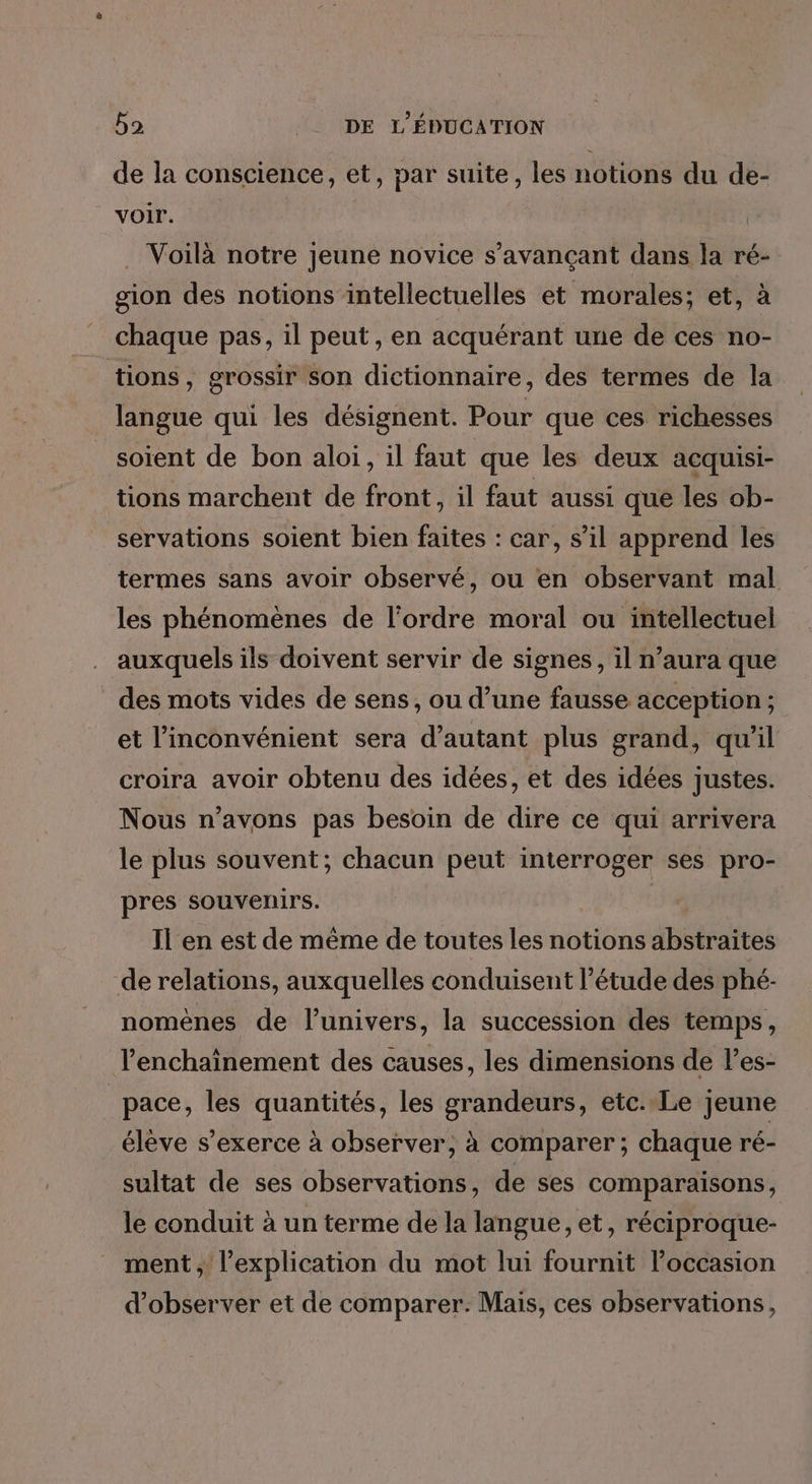 de la conscience, et, par suite, les notions du de- voir. | . Voilà notre jeune novice s’avançant dans la ré- gion des notions intellectuelles et morales; et, à _ chaque pas, il peut , en acquérant une de ces no- tions, grossir son dictionnaire, des termes de la langue qui les désignent. Pour que ces richesses soient de bon aloi, il faut que les deux acquisi- tions marchent de front, il faut aussi que les ob- servations soient bien faites : car, s’il apprend les termes sans avoir observé, où en observant mal les phénomènes de l'ordre moral ou intellectuel auxquels ils doivent servir de signes, il n’aura que des mots vides de sens, ou d’une fausse acception ; et l'inconvénient sera d'autant plus grand, qu'il croira avoir obtenu des idées, et des idées justes. Nous n’avons pas besoin de dire ce qui arrivera le plus souvent; chacun peut interroger ses pro- pres souvenirs. Il en est de même de toutes les notions abstraites de relations, auxquelles conduisent l’étude des phé- nomènes de l’univers, la succession des temps, lenchainement des causes, les dimensions de l’es- pace, les quantités, les grandeurs, etc.Le jeune élève s'exerce à observer, à comparer; chaque ré- sultat de ses observations, de ses comparaisons, le conduit à un terme de la langue, et, réciproque- ment, l’explication du mot lui fournit l’occasion d'observer et de comparer. Mais, ces observations,