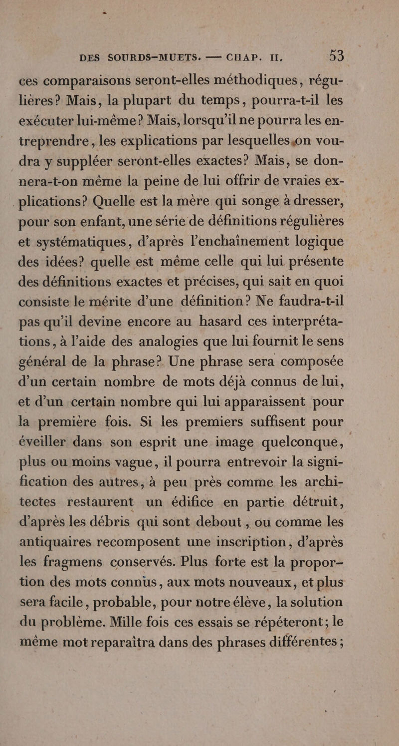 ces comparaisons seront-elles méthodiques, régu- lières? Mais, la plupart du temps, pourra-t-il les exécuter lui-même? Mais, lorsqu'ilne pourra les en- treprendre, les explications par lesquelles;on vou- dra y suppléer seront-elles exactes? Mais, se don- nera-t-on même la peine de lui offrir de vraies ex- _plications? Quelle est la mère qui songe à dresser, pour son enfant, une série de définitions régulières et systématiques, d’après l’'enchaînement logique des idées? quelle est même celle qui lui présente des définitions exactes et précises, qui sait en quoi consiste le mérite d’une définition? Ne faudra-t-il pas qu'il devine encore au hasard ces interpréta- tions, à l’aide des analogies que lui fournit le sens général de la phrase? Une phrase sera composée d’un certain nombre de mots déjà connus de lui, et d’un certain nombre qui lui apparaissent pour la premiére fois. Si les premiers suffisent pour éveiller dans son esprit une image quelconque, | plus ou moins vague, il pourra entrevoir la signi- fication des autres, à peu près comme les archi- tectes restaurent un édifice en partie détruit, d’après les débris qui sont debout , ou comme les antiquaires recomposent une inscription, d’après les fragmens conservés. Plus forte est la propor- tion des mots connus, aux mots nouveaux, et plus sera facile, probable, pour notre élève, la solution du problème. Mille fois ces essais se répéteront; le même mot reparaîtra dans des phrases différentes ;