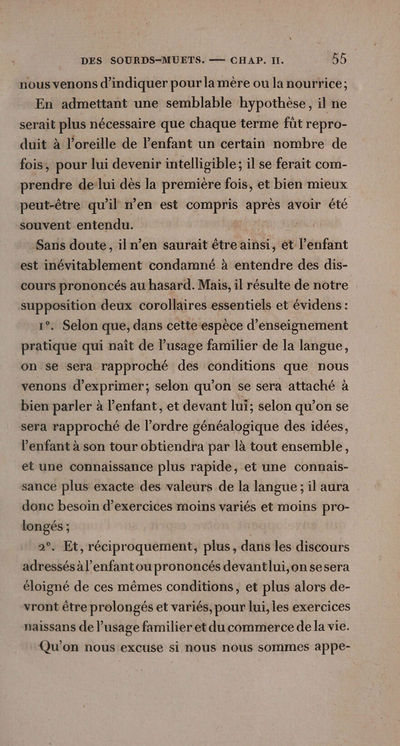nous venons d'indiquer pour la mère ou la nourrice; En admettant une semblable hypothèse, il ne serait plus nécessaire que chaque terme füt repro- duit à l'oreille de lenfant un certain nombre de fois, pour lui devenir intelligible; il se ferait com- prendre delui dès la première fois, et bien mieux peut-être qu’il n’en est compris après avoir été souvent entendu. Sans doute, iln’en saurait étre ainsi, ét l'enfant est inévitablement condamné à entendre des dis- cours prononcés au hasard. Mais, il résulte de notre supposition deux corollaires essentiels et évidens : 1°. Selon que, dans cette espèce d'enseignement pratique qui nait de l’usage familier de la langue, on se sera rapproché des conditions que nous venons d'exprimer; selon qu’on se sera attaché à bien parler à l’enfant, et devant lui; selon qu’on se sera rapproché de l’ordre généalogique des idées, l'enfant à son tour obtiendra par là tout ensemble, et une connaissance plus rapide, et une connais- sance plus exacte des valeurs de la langue ; il aura donc besoin d'exercices moins variés et moins pro- longés ; 2°. Et, réciproquement, plus, dans les discours adressés à l’enfantou prononcés devantlui,on sesera éloigné de ces mêmes conditions, et plus alors de- vront être prolongés et variés, pour lui, les exercices naissans de l’usage familier et du commerce de la vie. Qu'on nous excuse si nous nous sommes appe-
