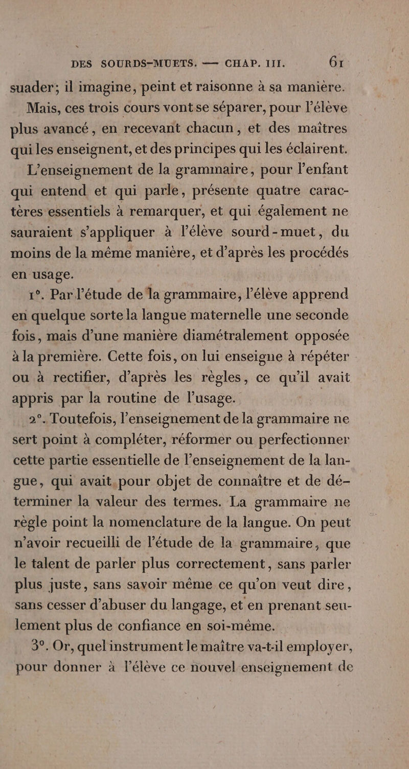 suader; il imagine, peint et raisonne à sa manière. Mais, ces trois cours vontse séparer, pour l'élève plus avancé, en recevant chacun, et des maîtres qui les enseignent, et des principes qui les éclairent. L'enseignement de la grammaire, pour l'enfant qui entend et qui parle, présente quatre carac- tères essentiels à remarquer, et qui également ne sauraient s'appliquer à l'élève sourd-muet, du moins de la même manière, et d’après les procédés en usage. 1°. Par l'étude de la grammaire, l'élève apprend en quelque sorte la langue maternelle une seconde fois, mais d’une manière diamétralement opposée à la première. Cette fois, on lui enseigne à répéter ou à rectifier, d'après les règles, ce qu'il avait appris par la routine de l'usage. | 2°. Toutefois, l’enseignement de la grammaire ne sert point à compléter, réformer ou perfectionner cette partie essentielle de l’enseignement de la lan- gue, qui avait,pour objet de connaître et de dé- terminer la valeur des termes. La grammaire ne règle point la nomenclature de la langue. On peut n’avoir recueilli de l'étude de la grammaire, que le talent de parler plus correctement, sans parler plus juste, sans savoir même ce qu’on veut dire, sans cesser d’abuser du langage, et en prenant seu- lement plus de confiance en soi-même. 3°. Or, quel instrument le maître va-t-il employer, pour donner à l'élève ce nouvel enseignement de
