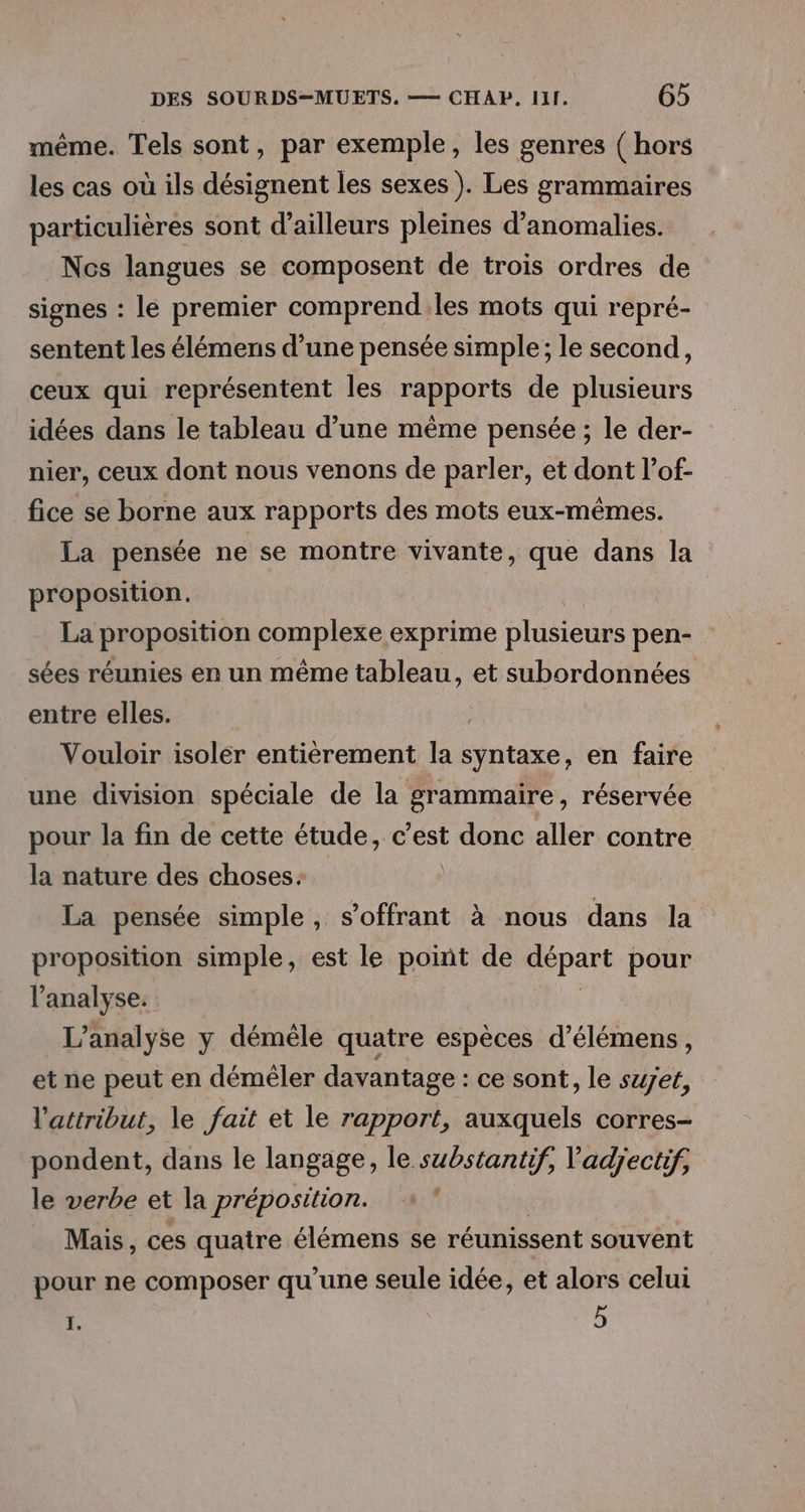 même. Tels sont, par exemple, les genres ( hors les cas où ils désignent les sexes). Les grammaires particulières sont d’ailleurs pleines d'anomalies. Nos langues se composent de trois ordres de signes : le premier comprend.les mots qui repré- sentent les élémens d’une pensée simple; le second, ceux qui représentent les rapports de plusieurs idées dans le tableau d’une même pensée ; le der- nier, ceux dont nous venons de parler, et dont l’of- fice se borne aux rapports des mots eux-mêmes. La pensée ne se montre vivante, que dans la proposition. La proposition complexe exprime plusieurs pen- sées réunies en un même tableau, et subordonnées entre elles. | Vouloir isoler entièrement la syntaxe, en faire une division spéciale de la grammaire, réservée pour la fin de cette étude, c’est donc aller contre la nature des choses. La pensée simple, s’offrant à nous dans la proposition simple, est le point de départ pour l'analyse. L'analyse y démêle quatre espèces d’élémens, et ne peut en démêler davantage : ce sont, le set, l'attribut, le fait et le rapport, auxquels corres- pondent, dans le langage, le substantif, 'adpyectif, le verbe et la préposilion. j Mais, ces quatre élémens se réunissent souvent pour ne composer qu'une seule idée, et alors celui I. 5