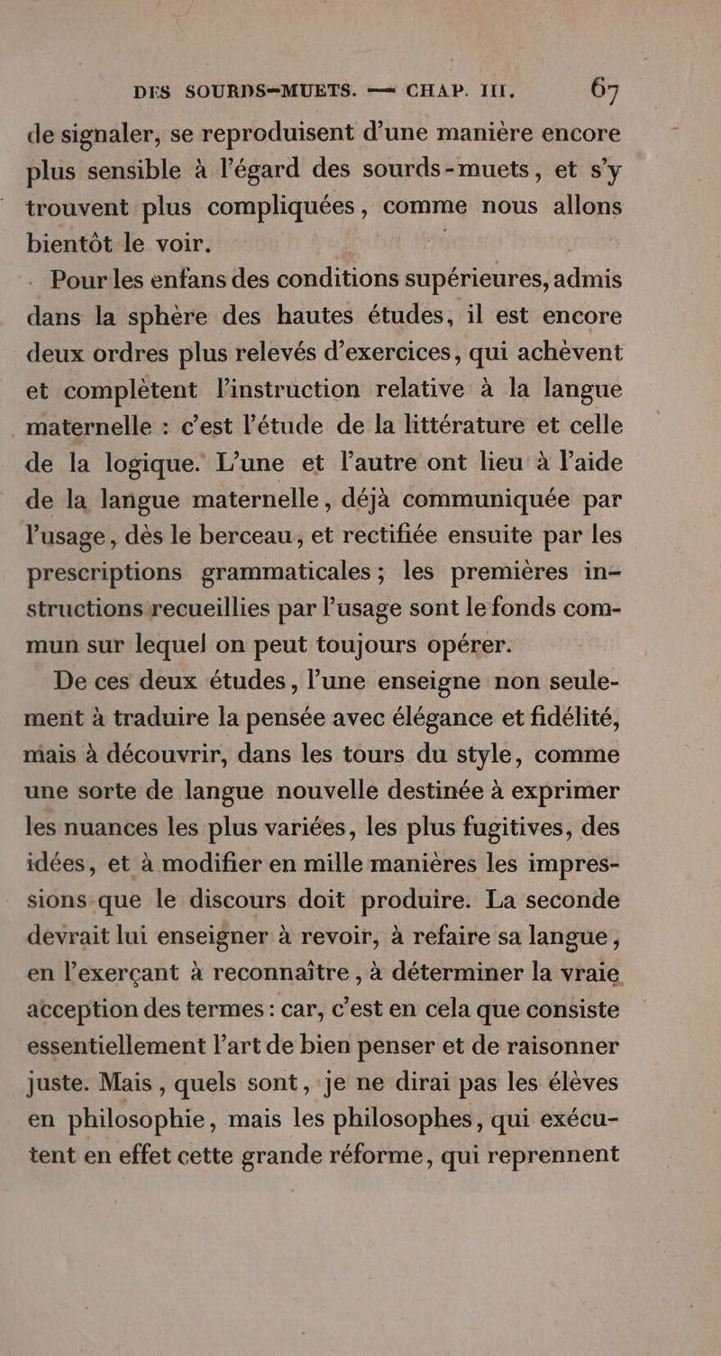 de signaler, se reproduisent d’une manière encore plus sensible à l'égard des sourds-muets, et s’y trouvent plus compliquées, comme nous allons bientôt le voir. | | | Pour les enfans des conditions supérieures, admis dans la sphère des hautes études, il est encore deux ordres plus relevés d’exercices, qui achévent et complètent l'instruction relative à la langue maternelle : c’est l'étude de la littérature et celle de la logique. L’une et l’autre ont lieu à laide de la langue maternelle, déjà communiquée par l'usage , dès le berceau, et rectifiée ensuite par les prescriptions grammaticales ; les premières in- structions recueillies par l'usage sont le fonds com- mun sur lequel on peut toujours opérer. De ces deux études, l’une enseigne non seule- ment à traduire la pensée avec élégance et fidélité, mais à découvrir, dans les tours du style, comme une sorte de langue nouvelle destinée à exprimer les nuances les plus variées, les plus fugitives, des idées, et à modifier en mille manières les impres- sions-que le discours doit produire. La seconde devrait lui enseigner à revoir, à refaire sa langue, en l’exerçant à reconnaître , à déterminer la vraie acception des termes : car, c’est en cela que consiste essentiellement l’art de bien penser et de raisonner juste. Mais , quels sont, Je ne dirai pas les élèves en philosophie, mais les philosophes, qui exécu- tent en effet cette grande réforme, qui reprennent
