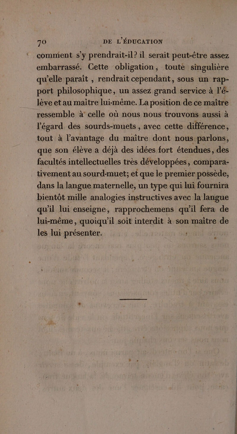 comment s’y prendrait-il? il serait peut-être assez embarrassé. Cette obligation, toute singulière qu’elle paraït , rendrait cependant, sous un rap- port philosophique, un assez grand service à l’é- lève et au maître lui-même. La position de ce maître ressemble à’ celle où nous nous trouvons aussi à l’égard des sourds-muets , avec cette différence, tout à l'avantage du maître dont nous parlons, que son élève a déjà des idées fort étendues, des facultés intellectuelles très développées, compara- tivement au sourd-muet; et que le premier possède, dans la langue maternelle, un type qui lui fournira bientôt mille analogies instructives avec la langue qu’il lui enseigne, rapprochemens qu’il fera de lui-même, quoiqu'il soit interdit à son maitre de les lui présenter. #