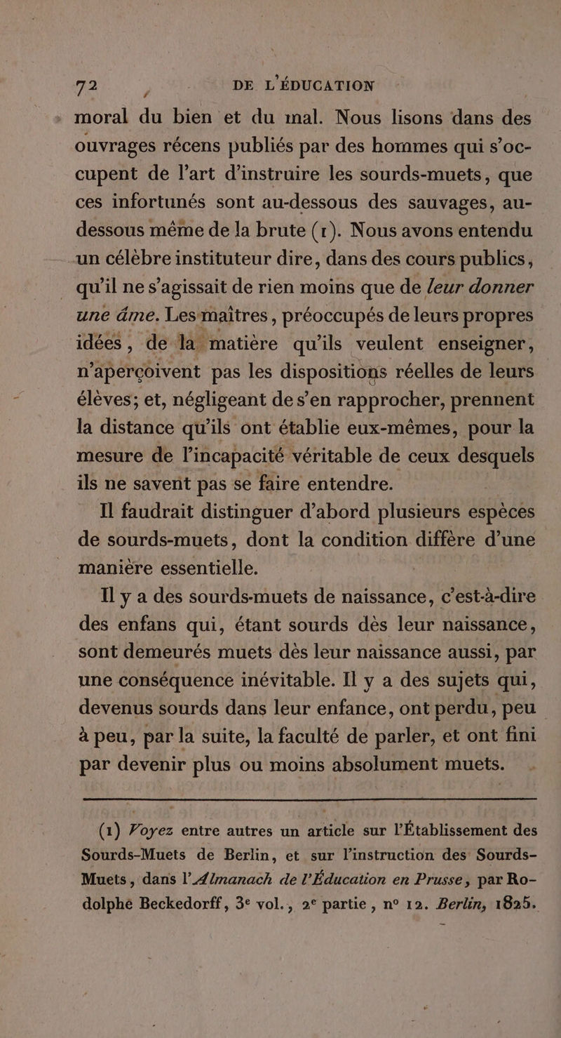 LA moral du bien et du mal. Nous lisons dans des ouvrages récens publiés par des hommes qui s’oc- cupent de l’art d’instruire les sourds-muets, que ces infortunés sont au-dessous des sauvages, au- dessous même de la brute (r). Nous avons entendu un célèbre instituteur dire, dans des cours publics, qu’il ne s'agissait de rien moins que de /eur donner une âme. Les-maîtres, préoccupés de leurs propres idées, de là matière qu'ils veulent enseigner, n’apercoivent pas les dispositions réelles de leurs élèves; et, négligeant de s’en rapprocher, prennent la distance qu’ils ont établie eux-mêmes, pour la mesure de l'incapacité véritable de ceux desquels ils ne savent pas se faire entendre. Il faudrait distinguer d’abord plusieurs espèces de sourds-muets, dont la condition diffère d’une manière essentielle. Il y a des sourds-muets de naissance, c’est-à-dire des enfans qui, étant sourds dès leur naissance, sont demeurés muets dés leur naissance aussi, par une conséquence inévitable. Il y a des sujets qui, devenus sourds dans leur enfance, ont perdu , peu à peu, par la suite, la faculté de parler, et ont fini par devenir plus ou moins absolument muets. (1) Voyez entre autres un article sur l'Établissement des Sourds-Muets de Berlin, et sur l'instruction des Sourds- Muets, dans l’{/manach de l'Éducation en Prusse, par Ro- dolphé Beckedorff, 3° vol., 2° partie, n° 12. Berlin, 1825.