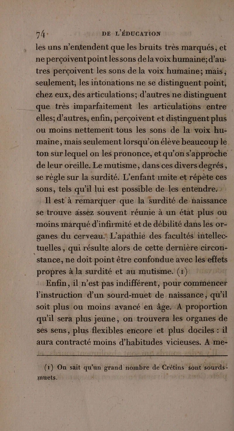 les uns n’entendent que les bruits très marqués, et ne perçoivent point lessons dela voix humaine; d’au- tres perçoivent les sons de la voix humaine; mais; seulement, les intonations ne se distinguent: point, chez eux, des articulations; d’autres ne distinguent que très imparfaitement les articulations ‘entre elles; d’autres, enfin, perçoivent et distinguent plus ou moins nettement tous les sons de la voix hu- maine, mais seulement lorsqu'on élève beaucoup le. ton sur lequel on les prononce, et qu’on s'approche de leur oreille. Le mutisme, dans ces divers degrés, se règle sur la surdité. L'enfant imite et répète ces sons, tels qu’il lui est possible de les entendre: > Il est à remarquer que la surdité de naissance se trouve assez souvent réunie à un état plus ou moins marqué d'infirmité et de débilité dans les or- ganes du cerveau L’apathie des facultés intellec- tuelles, qui résulte alors de cette dernière:circon- stance, ne doit point être confondue avéc lés’effets propres à la surdité et au mutisme. (r) Enfin, il n’est pas indifférent, pour commencer Vinstruction d’un sourd-muet de naissance ; qu'il soit plus ou moins avancé en âge. A proportion qu'il sera plus jeune, on trouvera les organes de ses sens, plus flexibles encore et plus dociles : il aura contracté moins d’habitudes vicieuses. Ame- (1) On sait qu'un grand nombre de Crétins sont 'sourds- muets. | Li