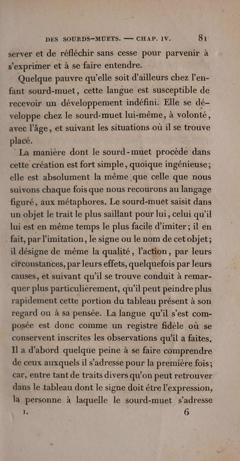 server et dé réfléchir sans cesse pour parvenir à s'exprimer et à se faire entendre. Quelque pauvre qu’elle soit d’ailleurs chez l’en- fant sourd-muet, cette langue est susceptible de recevoir un développement indéfini. Elle se dé- veloppe chez le sourd-muet lui-même, à volonté, avec l’âge, et suivant les situations où il se trouve placé. La manière dont le sourd-muet procède dans cette création est fort simple, quoique ingénieuse; elle est absolument la même que celle que nous suivons chaque fois que nous recourons au langage figuré, aux métaphores. Le sourd-muêt saisit dans un objet le trait le plus saillant pour lui, celui qu’il lui est en même temps le plus facile d’imiter ; il en fait, par limitation, le signe ou le nom de cet objet; il désigne de même la qualité, l’action, par leurs circonstances, par leurs effets, quelquefois par leurs causes, et suivant qu'il se trouve conduit à remar- quer plus particulièrement, qu’il peut peindre plus rapidement cette portion du tableau présent à son regard ou à sa pensée. La langue qu’il s’est com- posée est donc comme un registre fidèle où se conservent inscrites les observations qu’il a faites, Il a d’abord quelque peine à se faire comprendre de ceux auxquels il s'adresse pour la première fois; car, entre tant de traits divers qu’on peut retrouver dans le tableau dont le signe doit être l'expression, la personne à laquelle le sourd-muet s’adresse 1. 6