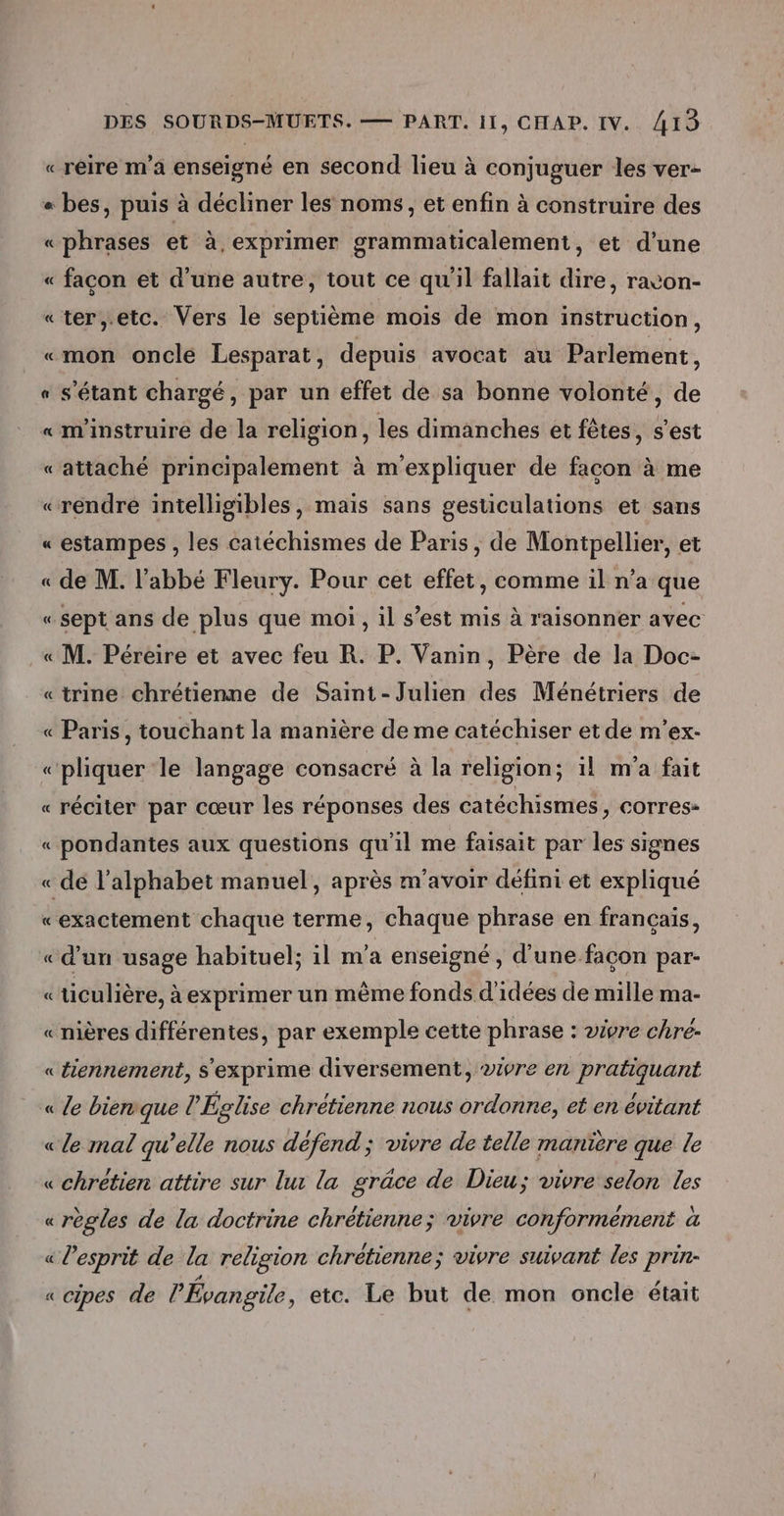« réire m'a enseigné en second lieu à conjuguer les ver- « bes, puis à décliner les noms, et enfin à construire des «phrases et à, exprimer grammaticalement, et d’une « facon et d’une autre, tout ce qu'il fallait dire, ravon- «ter;,.etc. Vers le septième mois de mon instruction, «mon oncle Lesparat, depuis avocat au Parlement, « s'étant chargé, par un effet de sa bonne volonté, de « m'instruire de la religion, les dimanches et fêtes, s'est ES «attaché principalement à m'expliquer de facon à me «rendre intelligibles, mais sans gesticulations et sans = estampes , les catéchismes de Paris, de Montpellier, et « de M. l'abbé Fleury. Pour cet effet, comme il n’a que = «sept ans de plus que moi, il s’est mis à raisonner avec « M. Péreire et avec feu R. P. Vanin, Père de la Doc- «trine chrétienne de Saint-Julien des Ménétriers de « Paris, touchant la manière de me catéchiser et de m'ex- « pliquer le langage consacré à la religion; 1! m'a fait « réciter par cœur les réponses des catéchismes, corres- « pondantes aux questions qu'il me faisait par les signes « dé l’alphabet manuel, après m'avoir défini et expliqué «exactement chaque terme, chaque phrase en français, « d'un usage habituel; il m'a enseigné, d’une façon par- «ticulière, à exprimer un même fonds d'idées de mille ma- «nières différentes, par exemple cette phrase : vivre chré- «tiennement, s'exprime diversement, ivre en pratiquant « le bienrque l'Église chrétienne nous ordonne, et en évitant «le mal qu’elle nous défend ; vivre de telle manière que le «chrétien attire sur lux la grâce de Dieu; vivre selon les «règles de la doctrine chrétienne; vivre conformément à « l'esprit de la religion chrétienne; vivre suivant les prin- « cipes de l'Évangile , etc. Le but de mon oncle était