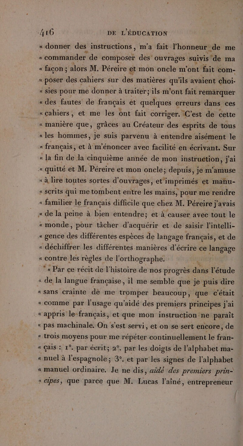 « donner des instructions, m'a fait l'honneur de me _« «commander de composer des ouvrages suivis ‘de ma « facon ; alors M. Péreire et mon oncle m'ont fait com- « poser des cahiers sur des matières qu'ils avaient choi- « sies pour me donner à traiter; ils m'ont fait remarquer «des fautes de français ét quelques erreurs dans ces «cahiers, et me les ont fait corriger. C’est de cette « manière que, grâces au Créateur des esprits de tous «les hommes, je suis parvenu à entendre aisément le «français, et à m'énoncer avec facilité en écrivant. Sur « la fin de la cinquième année de mon instruction, j'ai « quitté et M. Péreire et mon oncle; depuis, je m'amuse « à lire toutes sortes d’ ouvrages, et” YEN et manu- « scrits Qui me tombent entre les mains, pour me rendre «familier le français difficile que chez M. Péreire j J avais « de la peine à bien entendre; et À causer avec tout le «monde, pour tächer d'acauééte et de saisir l'intelli- « gence des différentes espèces de langage français, et de « déchiffrer les différentes manières d'écrire ce langage «contre les règles de l'orthographe. « Par ce récit de l’histoire de nos progrès dans étude = « de la langue française, il me semble que je puis dire «sans crainte dè me tromper beaucoup, que c'était «comme par l'usage qu'aidé des premiers principes j'ai «appris le français, et que mon instruction ne parait « pas machinale. On s'est servi, et on se sert encore, de “ trois moyens pour me répéter continuellement le fran- « çais : 1°. par écrit; 2°. par les doigis de l'alphabet ma- nuel à l'espagnole; 3°. et par les signes de l'alphabet manuel ordinaire. Je ne dis, aidé des premiers prin- « cipes, que parce que M. Lucas l'aîné, entrepreneur À À 2