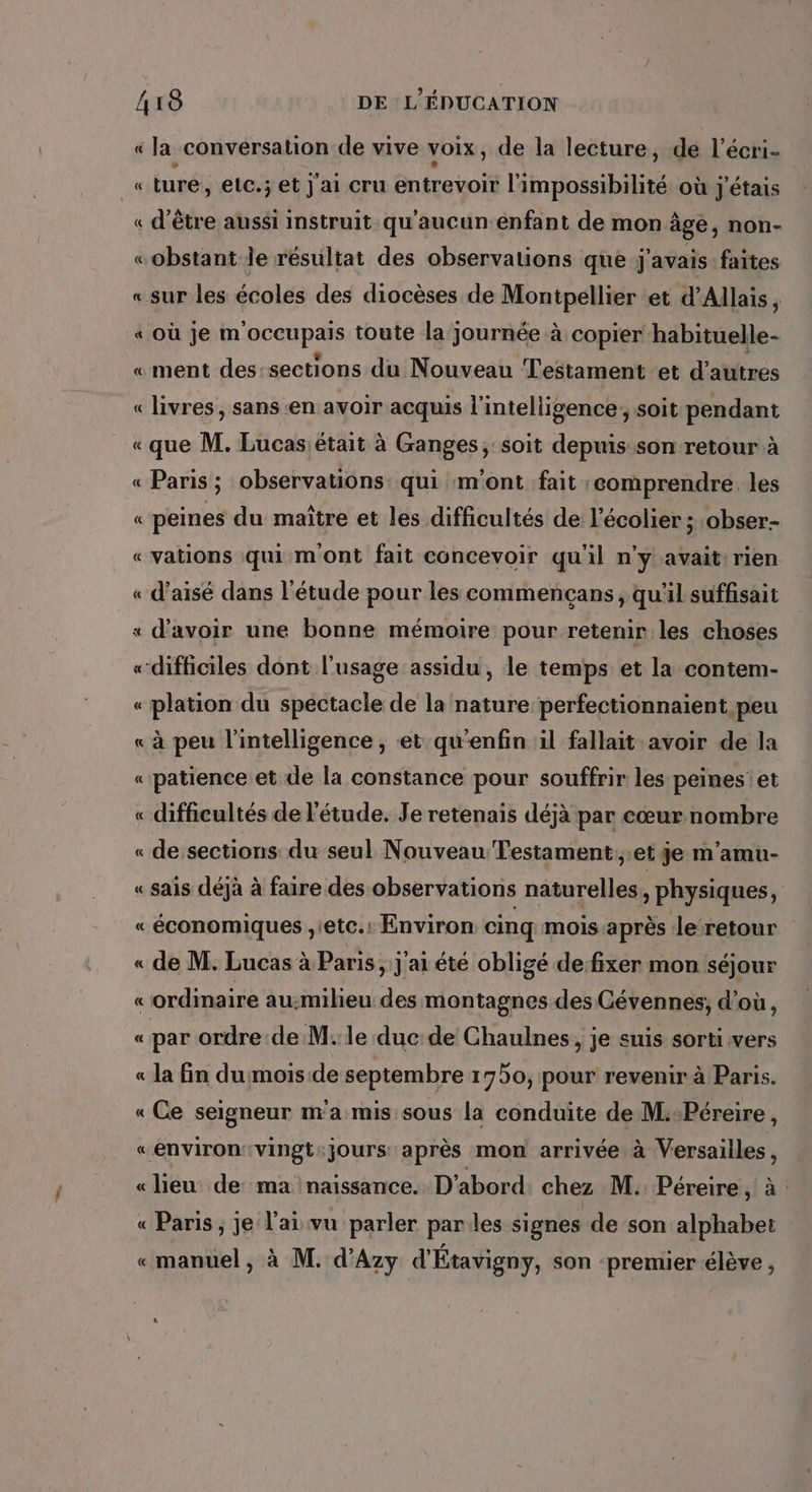 «la conversation de vive voix, de la lecture, de l’écri- « ture, etc.; et j'ai cru entrevoir l'impossibilité où j'étais « d’être aussi instruit qu'aucun enfant de mon âgé, non- «obstant le résultat des observations que j'avais: faites «sur les écoles des diocèses de Montpellier et d’Allais, « où je moccupais toute la journée à copier habituelle- «ment des-sections du Nouveau Testament et d’autres « livres, sans en avoir acquis l'intelligence, soit pendant «que M. Lucas:était à Ganges, soit depuis son retour à « Paris; observations qui m'ont fait comprendre. les « peines du maître et les difficultés de l’écolier ; obser- «vations qui m'ont fait concevoir qu'il n’y avait: rien « d’aisé dans l'étude pour les commencçans, qu'il suffisait « d'avoir une bonne mémoire pour retenir les choses «difficiles dont l'usage assidu , le temps et la contem- « plation du spectacle de la nature perfectionnaient peu « à peu l'intelligence, et qu'enfin il fallait avoir de la « patience et de la constance pour souffrir les peines: et « difficultés de l'étude. Je retenais déjà par cœur nombre « de sections: du seul Nouveau Testament.;:et je m’amu- « sais déjà à faire des observations naturelles, physiques, « économiques ,ietc.: Environ cinq mois après le retour « de M. Lucas à Paris, j'ai été obligé de fixer mon séjour «ordinaire au:milieu des montagnes des Cévennes, d’où, « par ordre de M. le duc: de Chaulnes, je suis sorti vers « la fin du mois de septembre 1750, pour revenir à Paris. « Ce seigneur m'a mis sous la conduite de M:Péreire, «environvingt:jours après mon arrivée à Versailles, «lieu de ma naissance. D'abord chez M. Péreire, à « Paris, je l'ai vu parler parles signes de son alphabet «manuel, à M. d'Azy d'Étavigny, son ‘premier élève ,