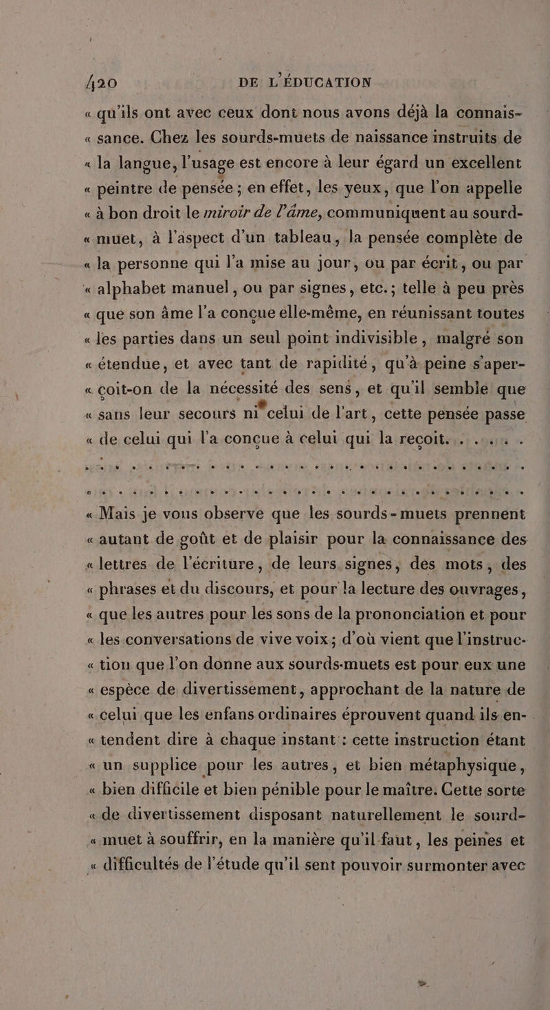 « qu'ils ont avec ceux doni nous avons déjà la connais- « sance. Chez les sourds-muets de naïssance instruits de « la langue , l'usage est encore à leur égard un excellent « peintre de pensée ; en effet, les yeux, que l'on appelle « à bon droit le miroir de l’âäme, communiquent au sourd- «muet, à l'aspect d’un tableau, la pensée complète de « la personne qui l'a mise au jour, ou par écrit, ou par À alphabet manuel, ou par signes, etc.; telle à peu près « que son âme l’a conçue elle-même, en réunissant toutes « les parties dans un seul point indivisible, malgré son « étendue, et avec tant de rapidité, qu'à peine s'aper- « coit-on “à la nées des sens, et qu'il semble que «sans leur secours nicelui de pe cette pensée passe « de celui qui l'a concue à celui qui la reçoit. . ...,4 . « Mais je vous observe que les sourds - muets prennent «autant de goût et de plaisir pour la connaissance des «lettres de l'écriture, de leurs signes, des mots, des « phrases et du Hp et pour la lecture des ouvrages, « que les autres pour les sons de la prononciation et pour « les conversations de vive voix; d'où vient que l'instruc- « tion que l’on donne aux sourds-muets est pour eux une «espèce de divertissement, approchant de la nature de « celui que les enfans ordinaires éprouvent quand ils en- « tendent dire à chaque instant : cette instruction étant «un supplice pour les autres, et bien métaphysique, « bien difficile et bien pénible pour le maitre. Cette sorte « de divertissement disposant naturellement le sourd- « muet à souffrir, en la manière qu’il-faut , les peines et « difficultés de l'étude qu’il sent pouvoir surmonter avec