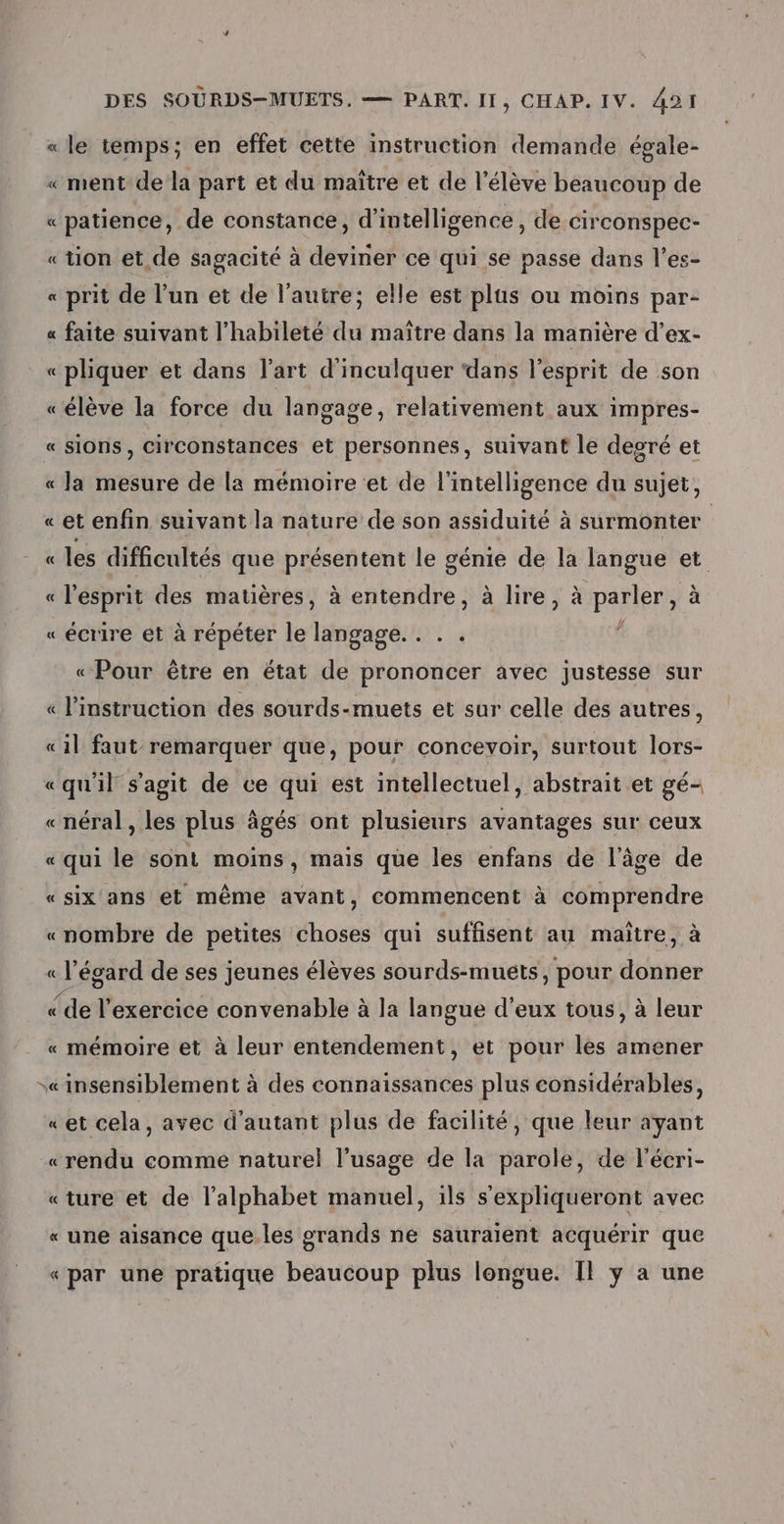 « le temps; en effet cette instruction demande égale- « ment de la part et du maître et de l'élève beaucoup de « patience, de constance, d'intelligence, de circonspec- «tion et de sagacité à deviner ce qui se passe dans l’es- « prit de l’un et de l'autre; elle est plus ou moins par- « faite suivant l'habileté du maître dans la manière d’ex- « pliquer et dans l’art d'inculquer ‘dans l'esprit de son «élève la force du langage, relativement aux impres- « sions, circonstances et personnes, suivant le degré et « la mesure de la mémoire et de l'intelligence du sujet, «et enfin suivant la nature de son assiduité à surmonter « les difficultés que présentent le génie de la langue et « l'esprit des matières, à entendre, à lire, à parler, à « écrire et à répéter le langage. . . . f « Pour être en état de prononcer avec justesse sur « l'instruction des sourds-muets et sur celle des autres, «1l faut remarquer que, pour concevoir, surtout lors- «qu'il s'agit de ce qui est intellectuel, abstrait et gé- «néral, les plus âgés ont plusieurs avantages sur ceux « qui le sont moins, mais que les enfans de l’âge de «six ans et même avant, commencent à comprendre «nombre de petites choses qui suffisent au maître, à « l'égard de ses jeunes élèves sourds-mueéts, pour donner «de l'exercice convenable à la langue d'eux tous, à leur « mémoire et à leur entendement, et pour les amener s«insensiblement à des connaissances plus considérables, «et cela, avec d'autant plus de facilité, que leur ayant «rendu comme naturel l’usage de la parole, de l'écri- «ture et de l'alphabet manuel, 1ls s'expliqueront avec « une aisance que les grands ne sauraient acquérir que «par une pratique beaucoup plus longue. Il y a une