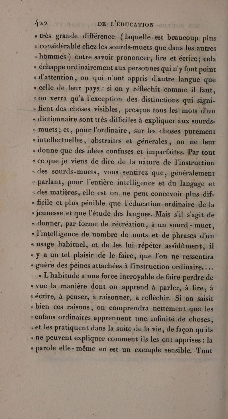 «très grande différence, (laquelle.est beaucoup plus « considérable chez les sourds-muets que dans les autres « hommes) entre savoir prononcer, lire et écrire; cela « échappe ordinairement aux personnes qui n'y font point « d'attention, où qui n'ont appris d'autre langue que « celle de je pays : si on y réfléchit comme il faut, “on verra qu'à l'exception des. distinctions qui signi- « fient des choses visibles, presque tous les’ mots d’un « dictionnaire sont très difficiles à expliquer aux sourds- «muets ; et, pour l'ordinaire, sur les choses purement «intellectuelles, abstraites et générales , on ne. leur « donne que des idées confuses et imparfaites. Par tout « ce que je viens de dire de la nature de l'instruction «des sourds-muets, vous. sentirez que, généralement « parlant, pour l'entière intelligence et du langage et « des matières,-elle est on. ne peut concevoir plus. dif- « ficile et plus pénible que l'éducation ordinaire de la « jeunesse et que l'étude des langues. Mais s’il s ‘agit de « donner, par forme de récréation, à un sourd - muet, « l'intelligence de nombre de mots et de phrases d’un « usage habituel, et. de les lui répéter assidûment, il «y a un tel plaisir de le faire, que l’on ne ressentira « guère des peines attachées à l'instruction ordinaire. . « L'habitude a une force incroyable de faire perdre de «vue la manière dont on apprend à. parler, à lire, à « écrire, à penser, à raisonner, à réfléchir. Si on saisit « bien ces raisons , on comprendra neitement.que les «enfans ordinaires apprennent une infinité de choses, «et les pratiquent dans la suite de la vie, de façon qu'ils «ne peuvent expliquer comment ils les ont apprises : la < parole elle-même en est un exemple sensible. Tout