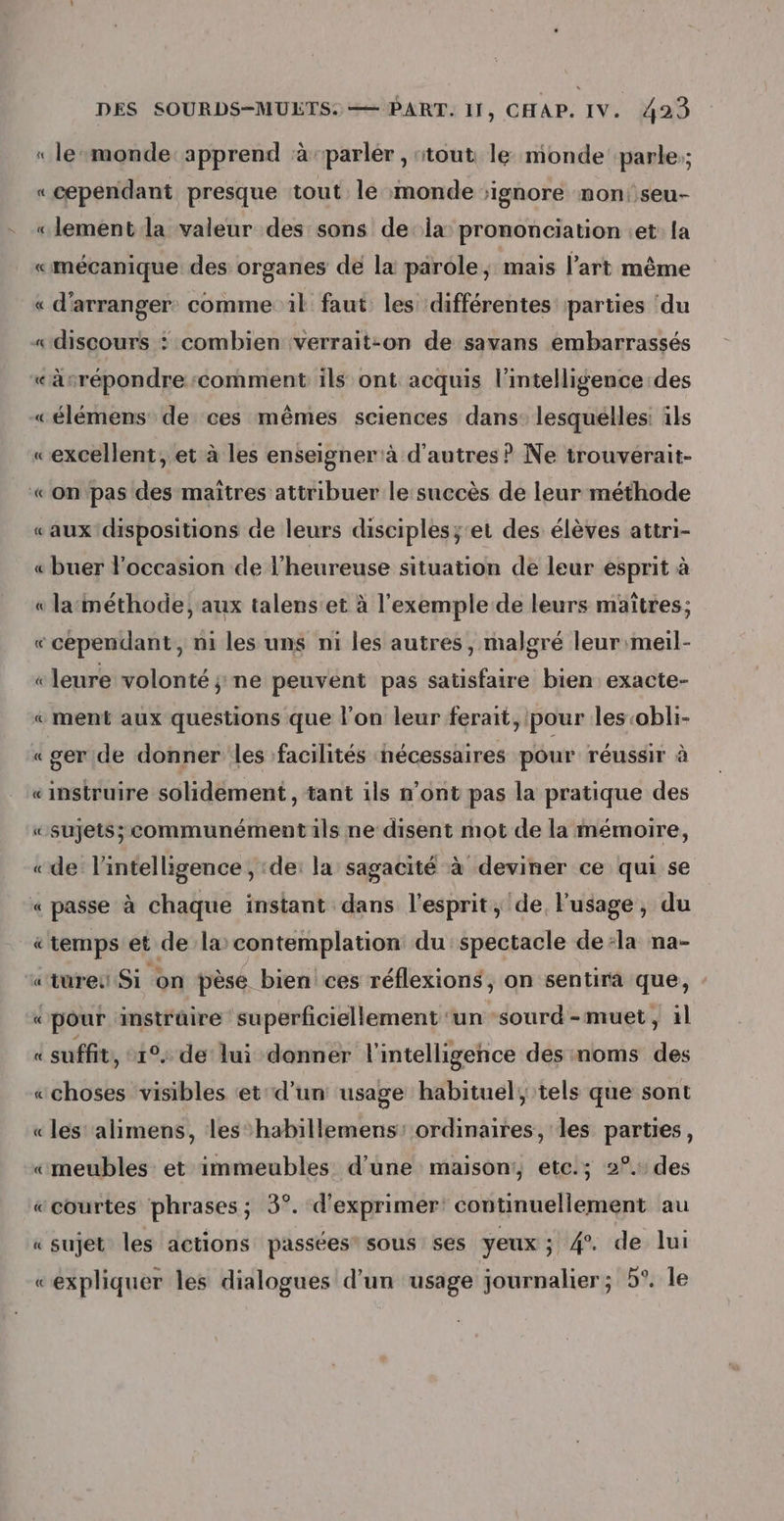 « le-monde: apprend ‘à-parlér , ‘tout, le monde parle;; « cependant presque tout le monde ignore non: seu- «lement la valeur des sons de la prononciation :et: {a «mécanique: des organes de la parole, mais l’art même « d’arranger. comme il faut les différentes parties ‘du «discours : combien verrait:on de savans embarrassés «äsrépondre:comment ils ont acquis l'intelligence des «élémens de ces mêmes sciences dans: lesquelles: îls «excellent, et à les enseigner à d'autres ? Ne trouverait- «on pas des maitres attribuer le succès de leur méthode «aux dispositions de leurs disciples;'et des élèves attri- « buer l'occasion de l’heureuse situation de leur esprit à « la:méthode, aux talenset à l'exemple de leurs maîtres; «cependant, ni les uns ni les autres, malgré leur:meil- « leure volonté ;:ne peuvent pas satisfaire bien exacte- « ment aux questions que l’on leur ferait, pour les:obli- «ger de donner les facilités nécessaires pour réussir à einstruire solidement, tant ils n’ont pas la pratique des «sujets; communément ils ne disent mot de la mémoire, « de l'intelligence , :de: la sagacité à deviner ce qui se « passe à chaque instant dans l'esprit, de, l'usage, du « temps'et de la’ contemplation du spectacle dela na- «tureu Si on pèse bien ces réflexions, on sentira que, «pour instrûire superficiellement ‘un sourd -muet, il « suffit, 1°, de lui donner l'intelligence des noms des «choses visibles ‘et'd'un usage habituel, tels que sont «les alimens, les habillemens: ordinaires, les parties, «meubles et immeubles d’une maison: etc.; 2°. des «courtes phrases; 5°. d'exprimer: continuellement au « sujet les actions passées” sous ses yeux ; 4. de lui «expliquer les dialogues d’un usage journalier; 5°. le