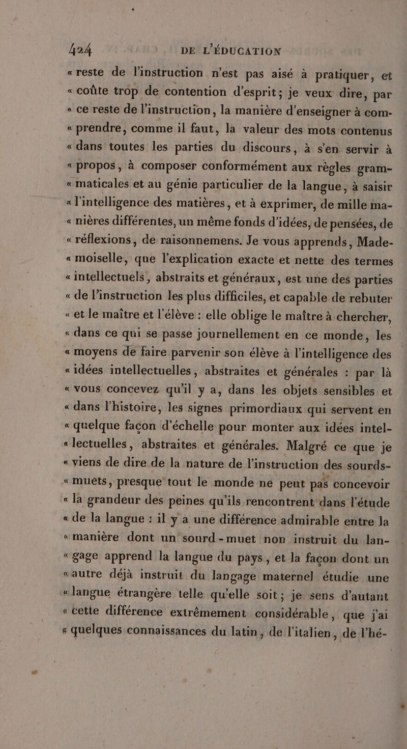 «reste de l'instruction n'est pas aisé à pratiquer, et «coûte trop de contention d'esprit; je veux dire, par « ce reste de l'instruction, la manière d'enseigner à com- « prendre, comme il faut, la valeur des mots contenus « dans toutes les parties du discours, à s'en servir à «propos, à composer conformément aux règles gram- « maticales et au génie particulier de la langue, à saisir « l'intelligence des matières, et à exprimer, de mille ma- « mères différentes, un même fonds d'idées, de pensées, de «réflexions, de raisonnemens. Je vous apprends, Made- « moiselle, que l'explication exacte et nette des termes «intellectuels, abstraits et généraux, est une des parties « de linstruction les plus difficiles, et capable de rebuter «et le maître et l'élève : elle oblige le maître à chercher, « dans ce qui se passé journellement en ce monde, les « moyens de faire parvenir son élève à l'intélligénes des «idées intellectuelles, abstraites et générales : par là « vous concevez qu'il y a, dans les objets sensibles et « dans l'histoire, les signes primordiaux qui servent en « quelque facon d'échelle pour monter aux idées intel- « lectuelles, abstraites et générales. Malgré ce que je « viens de dire de la nature de l'instruction des sourds- «muets, presque tout le monde ne peut pas concevoir « la grandeur des peines qu’ils rencontrent dans l'étude « de la langue : il y à une différence admirable entre Ja «manière dont un sourd-muet non instruit du lan- “gage apprend la langue du pays , et la façon dont un «autre déjà instruit du langage maternel étudie une « langue étrangère telle qu’elle soit; je sens d'autant « cette différence extrêmement considérable, que j'ai + quelques connaissances du latin, de l'italien, de l'hé-