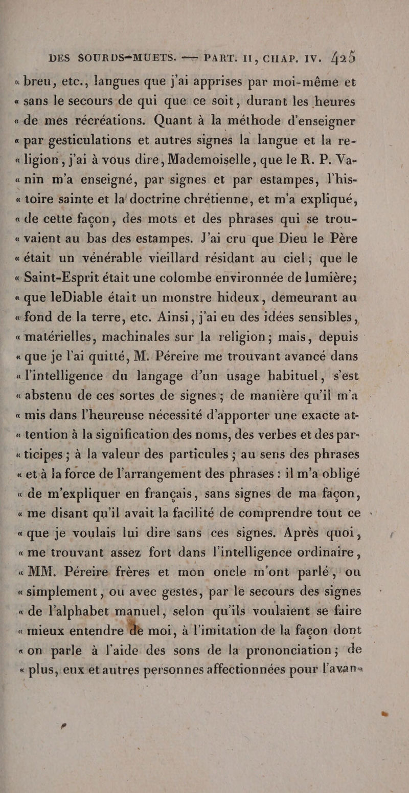 « breu, etc., langues que j'ai apprises par moi-même et « sans le secours de qui que ce soit, durant les heures «de més récréations. Quant à la méthode d'enseigner « par gesticulations et autres signes la langue et la re- « ligion , j'ai à vous dire, Mademoiselle, que le R. P. Va- «nin Ma enseigné, par signes et par estampes, l'his- «1oire sainte et la doctrine chrétienne, et m'a expliqué, « de cette façon, des mots et des phrases qui se trou- « valent au bas des estampes. J'ai cru que Dieu le Père « était un vénérable vieillard résidant au ciel; que le « Saint-Esprit était une colombe environnée de lumière; « que leDiable était un monstre hideux, demeurant au «fond de la terre, etc. Ainsi, j'ai eu des idées sensibles, « matérielles, machinales sur la religion; mais, depuis «que Je lai quitté, M. Péreire me trouvant avancé dans « l'intelligence du langage d’un usage habituel, s'est «abstenu de ces sortes de signes ; de manière qu’il m'a «mis dans l’heureuse nécessité d'apporter une exacte at- «tention à la signification des noms, des verbes et des par- «ticipes ; à la valeur des particules ; au sens des phrases «et-à la force de l'arrangement des phrases : il m’a obligé « de m'expliquer en français, sans signes de ma façon, « me disant qu'il avait la facilité de comprendre tout ce « que je voulais lui dire sans ces signes. Après quoi, «me trouvant assez fort dans l'intelligence ordinaire, « MM. Péreiré frères et mon oncle m'ont parlé’, ou «simplement , ou avec gestes, par le secours des signes «de lalphabet manuel, selon qu'ils voulaient se faire «mieux entendre de moi, à l'imitation de la facon dont «on parle à l'aide des sons de la prononciation ; de « plus, eux et autres personnes affectionnées pour l'avan-