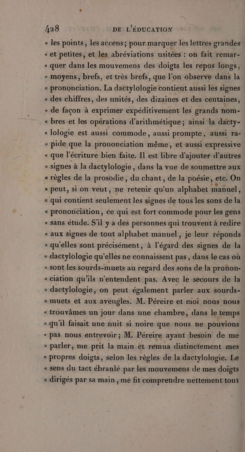 DS 428 DE L'ÉDUCATION « les points, les accens; pour marquer les lettres grandes «et petites, et les abréviations usitées : on fait remar- « quer dans les mouvemens des doigts les repos longs, « moyens, brefs, et très brefs, que l'on observe dans la « prononciation. La dactylologie contient aussi les signes « des chiffres, des unités, des dizaines et des centaines, «de facon à exprimer expéditivement les grands nom- « bres et les opérations d’arithmétique ; ainsi la dacty- « lologie est aussi commode, aussi prompte, aussi ra- _« pide que la prononciation même, et aussi expressive « que l'écriture bien faite. Il est libre d'ajouter d’autres « signes à la dactylologie , dans la vue de soumettre aux « règles de la prosodie, du chant, de la poésie, etc. On « peut, si on veut, ne retenir qu'un alphabet manuel, « qui contient seulement les signes de tous les sons de la « prononciation, ée qui est fort commode pour les gens «sans étude. S'il y a des personnes qui trouvent à redire « aux signes de tout alphabet manuel, je leur réponds « qu'elles sont précisément, à l'égard des signes de la «dactylologie qu’elles ne connaissent pas , dans le cas où « sont les sourds-muets au regard des sons de la pronon- «ciation qu’ils n’entendent pas. Avec le secours de la « dactylologie, on peut également parler aux sourds- «muets et aux aveugles. M. Péreire et moi nous nous « trouvâmes un jour dans une chambre, dans le temps «qu'il faisait une nuit si noire que nous ne pouvions «pas nous entrevoir ; M. Péreire ayant besoin de me « parler, me prit la main et remua distinctement mes «propres doigts, selon les règles de la dactylologie. Le « sens du tact ébranlé par les mouvemens de mes doigts « dirigés par sa main , me fit comprendre nettement tout