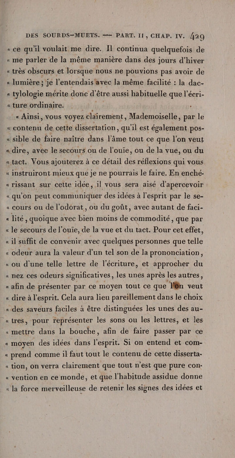 «ce qu'il voulait me dire. Il continua quelquefois de « me parler de la même manière dans des jours d'hiver « très obscurs et lorsque nous ne pouvions pas avoir de « lumière; je l'entendais avec la même facilité : la dac- « tylologie mérite donc d'être aussi habituelle que l’écri- « ture ordinaire. d « Ainsi, vous voyez clairement, Mademotelle. par le « contenu de cette dissertation, qu'il est également pos- « sible de faire naître dans l’âme tout ce que l’on veut «dire, avec le secours ou de l’ouie, ou de la vue, ou du «tact. Vous ajouterez à ce détail des réflexions qui vous. « instruiront mieux que je ne pourrais le faire. En enché- «rissant sur cette idée, il vous sera aisé d’apercevoir «qu’on peut communiquer des idées à l’esprit par le se- « cours ou de l'odorat, ou du goût, avec autant de faci- « lité ' quoique avec bien moins de commodité , que par « le secours de l’ouie, de la vue et du tact. Pour cet effet, « il suffit de convenir avec quelques personnes que telle « odeur aura la valeur d’un tel son de la prononciation, «ou d'une telle lettre de l'écriture, et approcher du . nez ces odeurs significatives, les unés après les autres, «afin de présenter par ce moyen tout ce que ‘Ven veut « dire à l'esprit. Cela aura lieu pareillement dans le choix «-des saveurs faciles à être distinguées les unes des au- = = «tres, pour représenter les sons ou les lettres, et les «mettre dans la bouche, afin de faire passer par ce « moyen des idées dans l'esprit. Si on entend et com- « prend comme il faut tout le contenu de cette disserta- « tion, on verra clairement que tout n'est que pure con:- vention en ce monde, et que l'habitude assidue donne la force merveilleuse de retenir les signes des idées et À … À