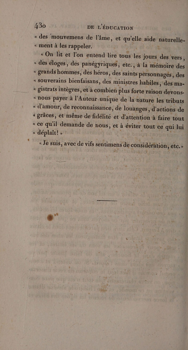 « des mouvemens de l'âme, et qu'elle at naturelle- « ment à les rappeler. « On lit et l’on entend lire tous les ; Jours dés! vers, « des éloges , des panégyriques, etc: , à la mémoire des « grands hommes, des héros, des saints pérsonnagés, des « SOUVerains bienfaisans, des ministres habiles , des ma- « gistrats intègres, et à combien plus forte raison devons- “nous payer à l'Auteur unique de la: nature les tributs « d'amour, de reconnaissance, de louanges , d'actions de a graces, et même de fidélité et d'attention à faire tout «ce qu'il demande de nous, et à éviter tout ce qui Jui &amp; déplait ! ln se _ = « Je suis, avec de vifs sentimens de considération, etc.» { +”