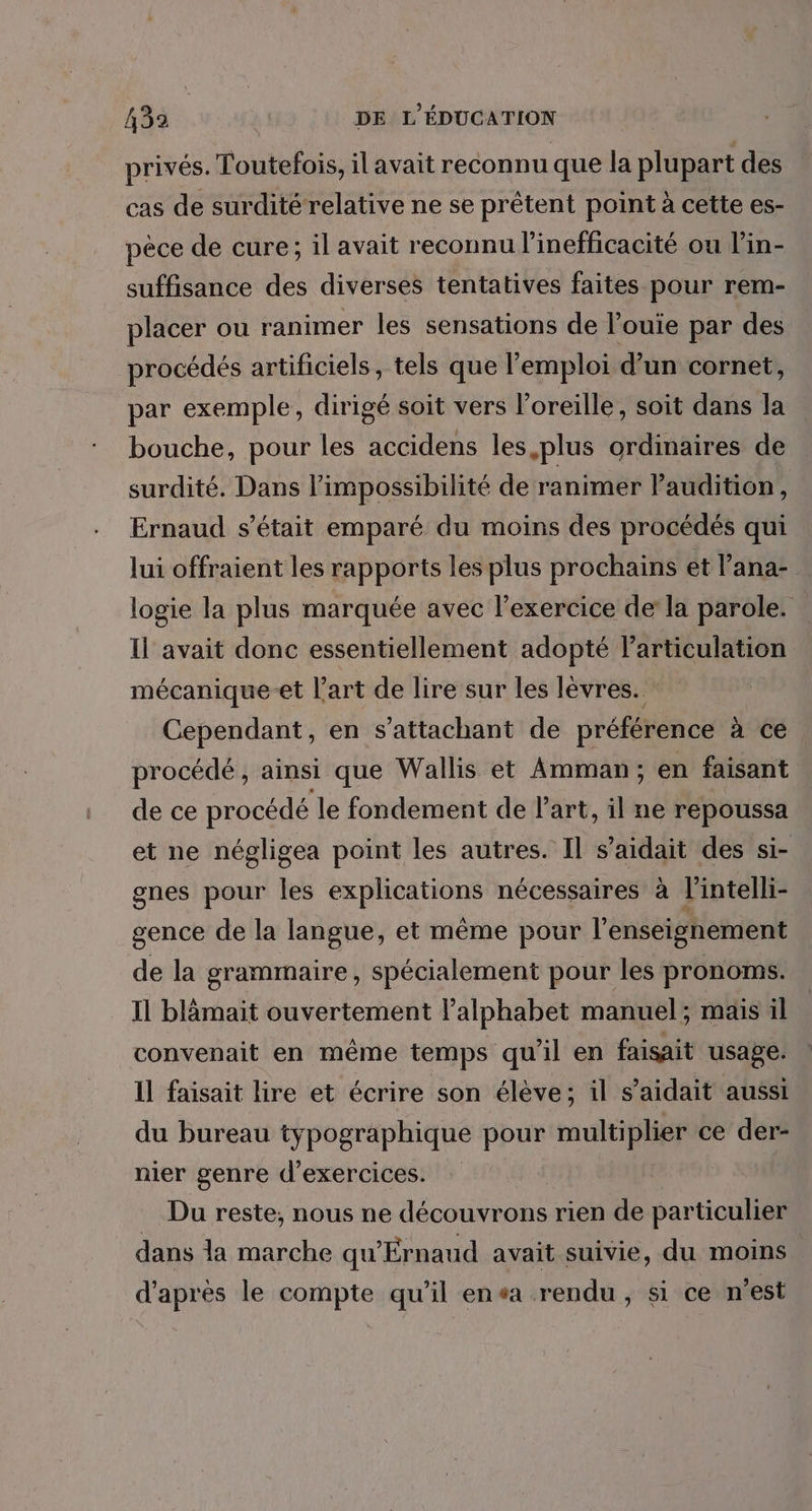 privés. Toutefois, il avait reconnu que la plupart des cas de surditérelative ne se prêtent point à cette es- pêce de cure; il avait reconnu l’inefficacité ou l’in- suffisance des diverses tentatives faites pour rem- placer ou ranimer les sensations de l’ouie par des procédés artificiels, tels que l'emploi d’un cornet, par exemple, dirigé soit vers l'oreille, soit dans la bouche, pour les accidens les plus ordinaires de surdité. Dans l'impossibilité de ranimer Paudition, Ernaud s'était emparé du moins des procédés qui lui offraient les rapports les plus prochains et l’ana- logie la plus marquée avec l'exercice de la parole. Il avait donc essentiellement adopté FHRRUR EN mécanique-et l’art de lire sur les lévres. Cependant, en s’attachant de préférence à ce procédé , ainsi que Wallis et Amman; en faisant de ce procédé le fondement de l'art, il ne repoussa et ne négligea point les autres. Il s’aidait des si- gnes pour les explications nécessaires à l'intelli- gence de la langue, et même pour l’enseignement de la grammaire , spécialement pour les pronoms. Il blämait ouvertement l’alphabet manuel; mais il convenait en même temps qu'il en faisait usage. 11 faisait lire et écrire son élève; il s’aidait aussi du bureau typographique pour multiplier ce der- nier genre d'exercices. Du reste, nous ne décoetess rien de particulier dans la marche qu Érnaud avait suivie, du moins d'après le compte qu'il ensa rendu, si ce n’est