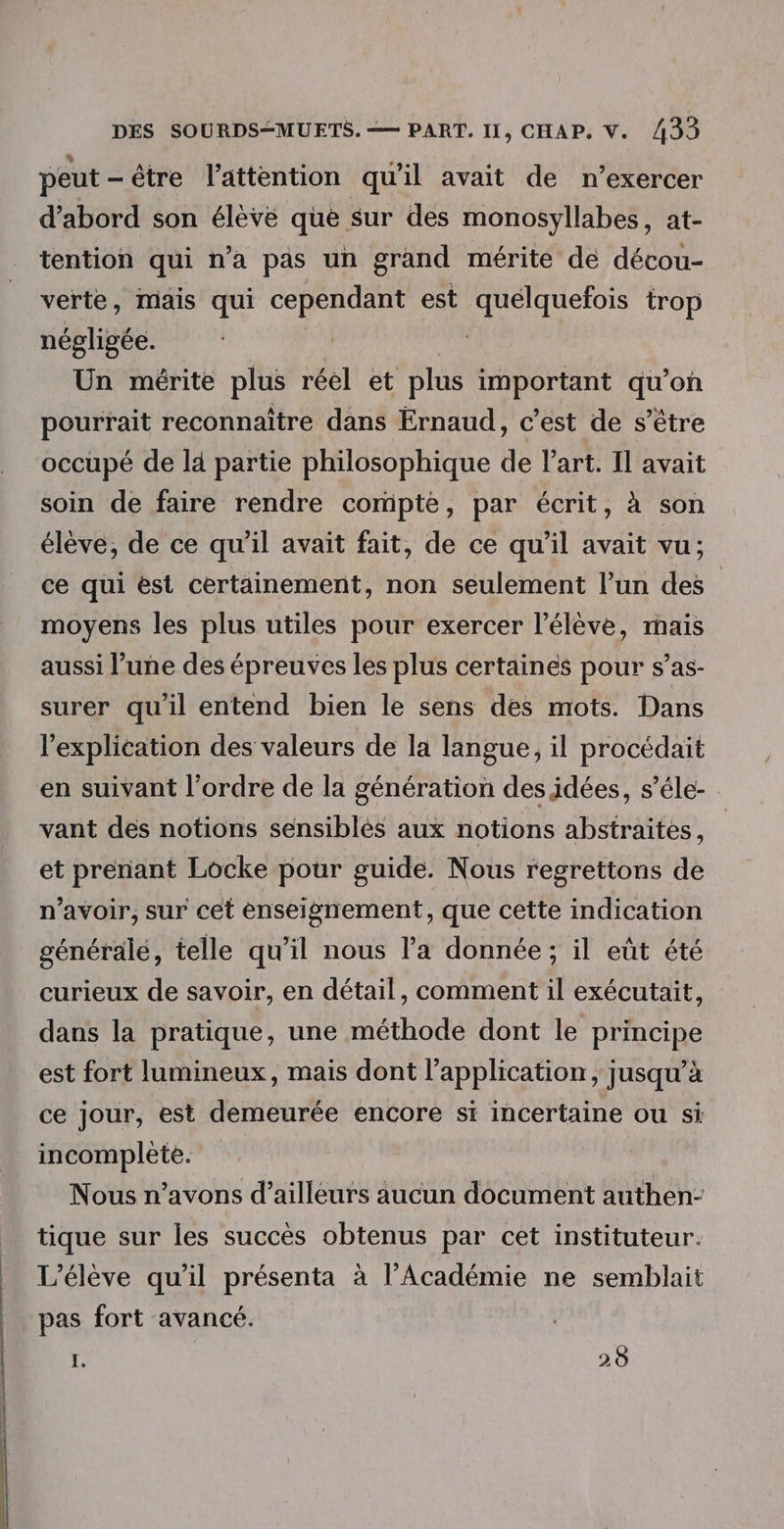 peut — être l'attention qu'il avait de n’exercer d’abord son élève que sur des monosyllabes, at- tention qui n’a pas un grand mérite de décou- verte, mais qui cependant est RHEULSSe trop négligée. Un mérite plus réel et plus important qu’on pourrait reconnaître dans Ernaud, c’est de s’être occupé de lä partie philosophique de Part. Il avait soin de faire rendre compte, par écrit, à son élève, de ce qu’il avait fait, de ce qu'il avait vu; ce qui ést certainement, non seulement l’un des | moyens les plus utiles pour exercer l’élève, mais aussi l’uñe des épreuves les plus certaines pour s’as- surer qu'il entend bien le sens des mots. Dans l'explication des valeurs de la langue, il procédait en suivant l’ordre de la génération des idées, s’éle- vant des notions sensibles aux notions abstraites, et prenant Locke pour guide. Nous regrettons de n'avoir, sur cet enseignement, que cette indication généralé, telle qu’il nous la donnée; il eût été curieux de savoir, en détail, comment il exécutait, dans la pratique, une méthode dont le principe est fort lumineux, mais dont l'application, jusqu’à ce jour, est demeurée encore si incertaine ou si incomplète. Nous n’avons d’ailleurs aucun document authen- tique sur les succès obtenus par cet instituteur. L'élève qu’il présenta à l’Académie ne semblait pas fort avancé. I. 28