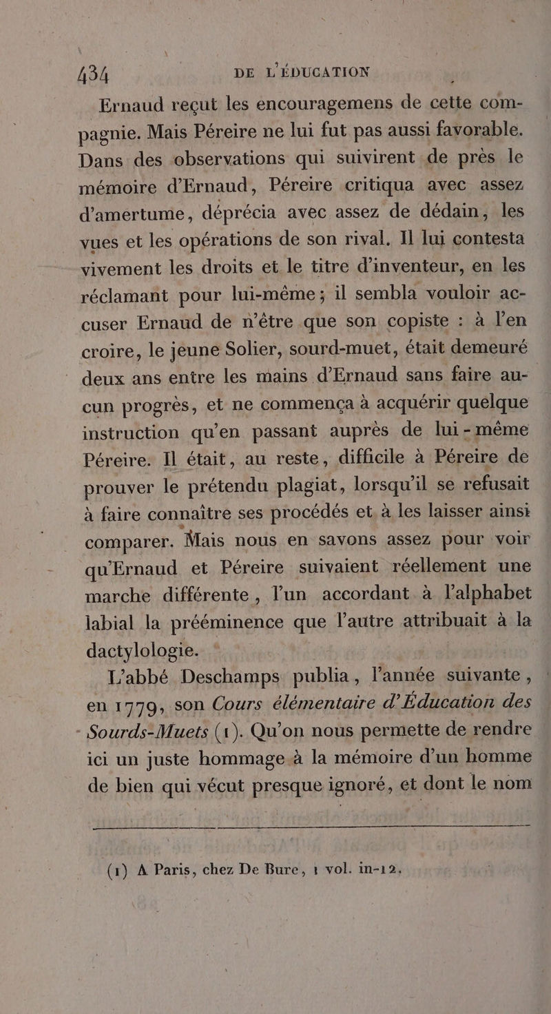 Ernaud reçut les encouragemens de cette com- pagnie. Mais Péreire ne lui fut pas aussi favorable. Dans des observations qui suivirent de près le mémoire d'Ernaud, Péreire critiqua avec assez d'amertume, déprécia avec assez de dédain, les vues et les opérations de son rival. Il lui contesta vivement les droits et le titre d’inventeur, en les réclamant pour lui-même; il sembla vouloir ac- cuser Ernaud de n'être que son copiste : à l'en croire, le jeune Solier, sourd-muet, était demeuré deux ans entre les mains d’'Ernaud sans faire au- cun progrès, et ne commença à acquérir quelque instruction qu’en passant auprès de lui-même Péreire: Il était, au reste, difficile à Péreire de prouver le prétendu plagiat, lorsqu'il se refusait à faire connaitre ses procédés et, à les laisser ainsi comparer. Mais nous en savons assez pour voir qu'Ernaud et Péreire suivaient réellement une marche différente, l’un accordant à l'alphabet labial la prééminence que l’autre attribuait à la dactylologie. ; ; L'abbé Deschamps publia, l’année suivante, en 1779, son Cours élémentaire d’Éducation des - Sourds-Muets (1). Qu'on nous permette de rendre ici un juste hommage à la mémoire d’un homme de bien qui vécut presque ignoré, et dont le nom