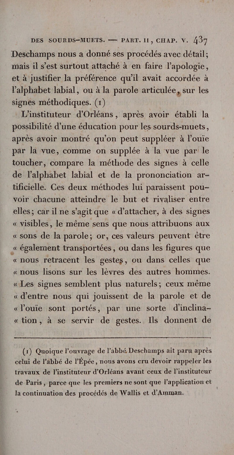 Deschamps nous a donné ses procédés avec détail; mais il s’est surtout attaché à en faire l’apologie, et à justifier la préférence qu’il avait accordée à l'alphabet labial, ou à la parole articulée, sur les signes méthodiques. (1) L’instituteur d'Orléans, après avoir établi la possibilité d’une éducation pour les sourds-muets, après avoir montré qu'on peut suppléer à l’ouie par la vue, comme on supplée à la vue par le toucher, compare la méthode des signes à celle de l'alphabet labial et de la prononciation ar- tificielle. Ces deux méthodes lui paraissent pou- voir chacune atteindre le but et rivaliser entre elles; car il ne s’agit que « d’attacher, à des signes « visibles, le même sens que nous attribuons aux « sons de la parole; or, ces valeurs peuvent être « également transportées, ou dans les figures que «nous retracent les gestes, ou dans celles que «nous lisons sur les lèvres des autres hommes. «Les signes semblent plus naturels; ceux même « d’entre nous qui jouissent de la parole et de «louie sont portés, par une sorte d'inclina- «tion, à se servir de gestes. Ils donnent de (1) Quoique l'ouvrage de l’abbé Deschamps ait paru après celui de l’abbé de l’'Épée, nous avons cru devoir rappeler les travaux de l’instituteur d'Orléans avant ceux de l'instituteur de Paris, parce que les premiers ne sont que l’application et la continuation des procédés de Wallis et d'Amman.