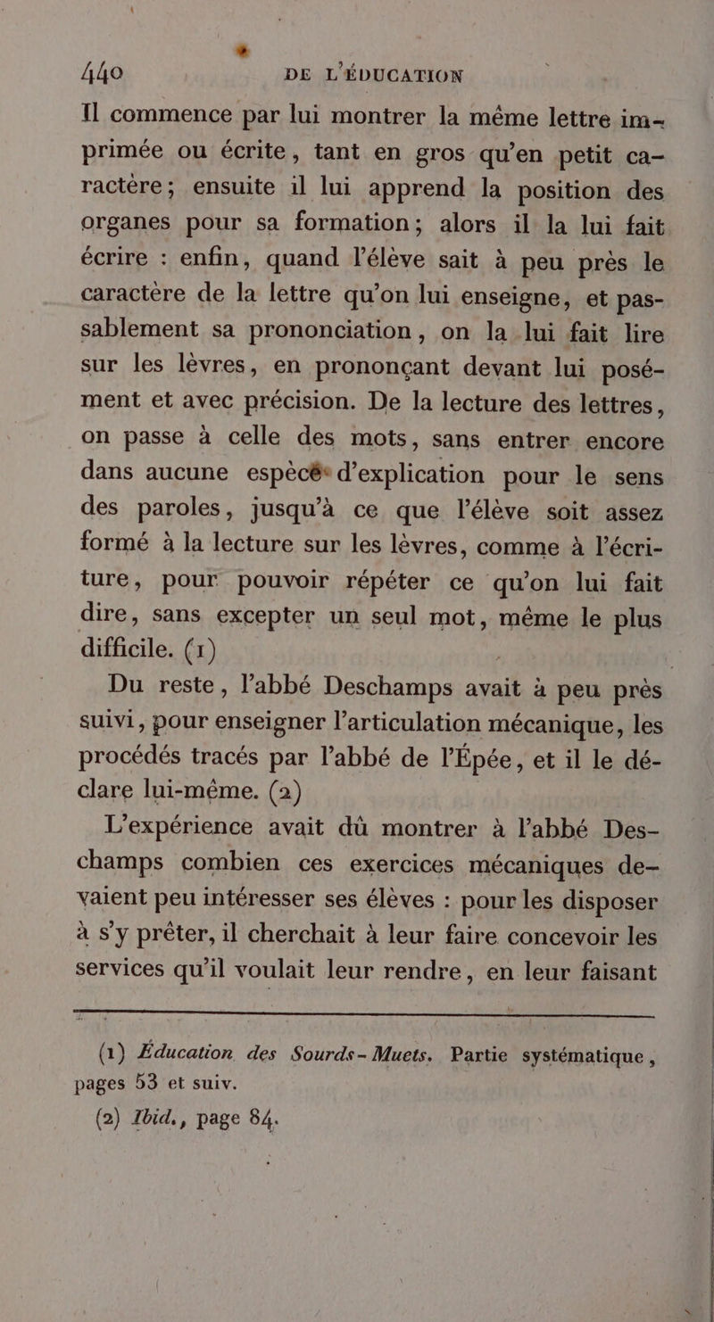 A44o DE L'ÉDUCATION Il commence par lui montrer la même lettre im- primée ou écrite, tant en gros qu’en petit ca- ractére; ensuite il lui apprend la position des organes pour sa formation; alors il la lui fait écrire : enfin, quand l'élève sait à peu près le caractère de la lettre qu’on lui enseigne, et pas- sablement sa prononciation, on la lui fait lire sur les lèvres, en prononçant devant lui posé- ment et avec précision. De la lecture des lettres, on passe à celle des mots, sans entrer encore dans aucune espècé® d'explication pour le sens des paroles, jusqu’à ce que l'élève soit assez formé à la lecture sur les lèvres, comme à l’écri- ture, pour pouvoir répéter ce qu'on lui fait dire, sans excepter un seul mot, même le plus difficile. (1) ; Du reste, l'abbé Deschamps avait à peu près suivi, pour enseigner l'articulation mécanique, les procédés tracés par l’abbé de l'Épée, et il le dé- clare lui-même. (2) L'expérience avait dû montrer à l’abbé Des- champs combien ces exercices mécaniques de- vaient peu intéresser ses élèves : pour les disposer à s’y prêter, il cherchait à leur faire concevoir les services qu'il voulait leur rendre, en leur faisant (1) Éducation des Sourds- Muets. Partie systématique, pages 53 et suiv.