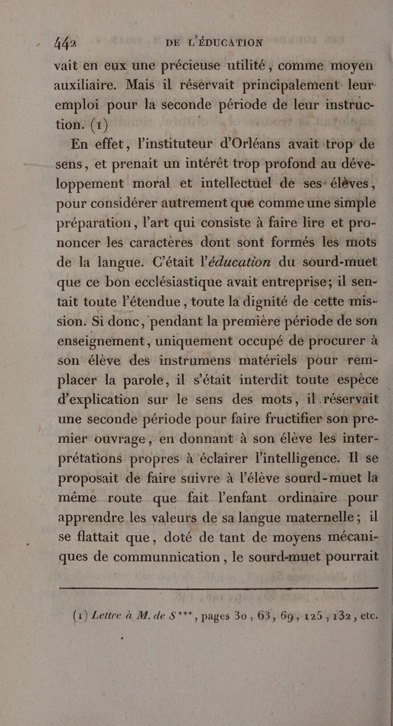 vait en eux une précieuse utilité, comme moyen auxiliaire. Mais il réservait principalement: leur emploi pour la seconde période de leur instruc- tion. (1) | ( En effet, l’instituteur d'Orléans avait trop de sens, et prenait un intérêt trop profond au dévé- loppement moral et intellectuel de ses- élèves, pour considérer autrement que Comme une simple préparation , l’art qui consiste à faire lire et pro- noncer les caractères dont sont formés les mots de la langue. Cétait l'éducation du sourd-muet que ce bon ecclésiastique avait entreprise; il sen- tait toute l'étendue, toute la dignité de cette mis- sion. Si donc, pendant la première période de son enseignement , uniquement occupé de procurer à son élève des instrumens matériels pour rem- placer la parole, il s'était interdit toute éspèce d'explication sur le sens des mots, il .réservait une seconde période pour faire fructifier son pre- mier ouvrage, en donnant à son éleve les inter- prétations propres à éclairer lintelligence. Il se proposait de faire suivre à l’élève sourd-muet la même route que fait l'enfant ordinaire pour apprendre les valeurs de sa langue maternelle; il se flattait que, doté de tant de moyens mécani- ques de communnication , le sourd-muet pourrait (1) Lettre a, M. de S***, pages 30 , 65, 69, 125 ,132, etc.