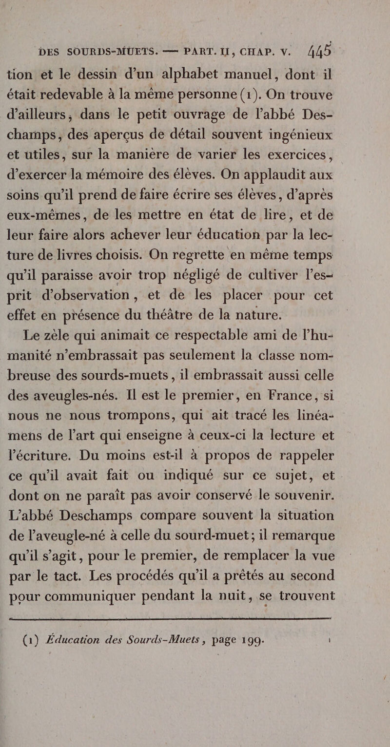 tion et le dessin d’un alphabet manuel, dont il était redevable à la même personne (1). On trouve d’ailleurs; dans le petit ouvrage de l’abbé Des- champs, des aperçus de détail souvent ingénieux et utiles, sur la maniere de varier les exercices, d’exercer la mémoire des élèves. On applaudit aux soins qu’il prend de faire écrire ses élèves, d’après eux-mêmes, de les mettre en état de lire, et de leur faire alors achever leur éducation par la lec- ture de livres choisis. On regrette en même temps qu’il paraisse avoir trop négligé de cultiver l’es- prit d'observation, et de les placer pour cet effet en présence du théâtre de la nature. Le zèle qui animait ce respectable ami de l’hu- manité n’embrassait pas seulement la classe nom- breuse des sourds-muets , il embrassait aussi celle des aveugles-nés. Il est le premier, en France, si nous ne nous trompons, qui ait tracé les linéa- mens de l’art qui enseigne à ceux-ci la lecture et l'écriture. Du moins est-il à propos de rappeler ce qu'il avait fait ou indiqué sur ce sujet, et. dont on ne paraît pas avoir conservé le souvenir. L'abbé Deschamps compare souvent la situation de l’aveugle-né à celle du sourd-muet; il remarque qu’il s’agit, pour le premier, de remplacer la vue par le tact. Les procédés qu’il a prêtés au second pour communiquer pendant la nuit, se trouvent