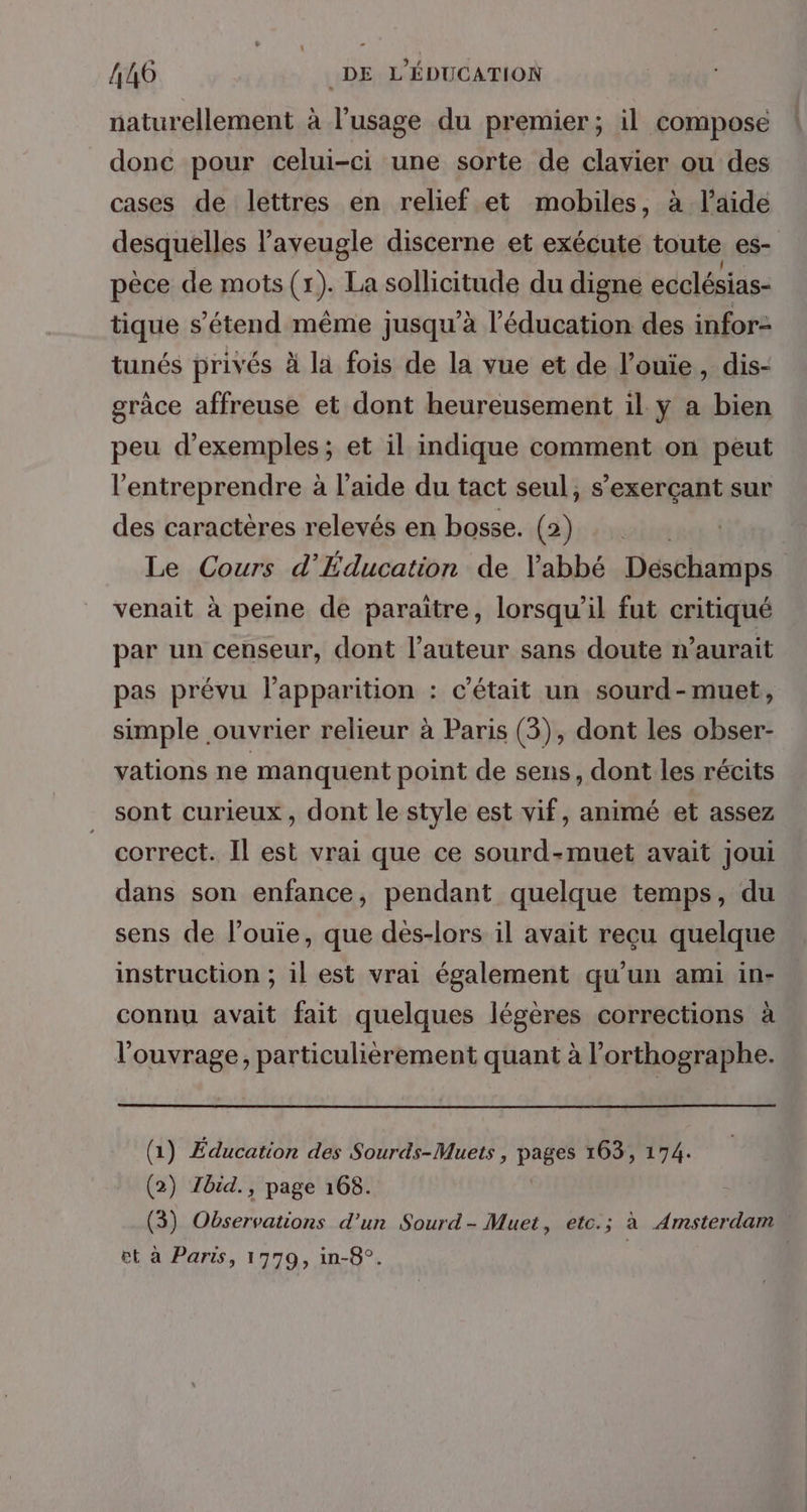 naturellement à l'usage du premier; il compose donc pour celui-ci une sorte de clavier ou des cases de lettres en relief et mobiles, à l’aide desquelles l’aveugle discerne et exécute toute es- pèce de mots (1). La sollicitude du digne ecclésias- tique s'étend même jusqu’à l'éducation des infor- tunés privés à la fois de la vue et de l’ouie, dis- grâce affreuse et dont heureusement il y a bien peu d'exemples ; et il indique comment on peut l'entreprendre à l’aide du tact seul, s’exerçant sur des caractères relevés en bosse. (2) Le Cours d’'Éducation de Vabbé Deschamps venait à peine de paraitre, lorsqu'il fut critiqué par un censeur, dont l’auteur sans doute aurait pas prévu l'apparition : c'était un sourd-muet, simple ouvrier relieur à Paris (3), dont les obser- vations ne manquent point de sens, dont les récits sont curieux, dont le style est vif, animé et assez correct. Il est vrai que ce sourd-muet avait joui dans son enfance, pendant quelque temps, du sens de l’ouie, que dés-lors il avait reçu quelque instruction ; il est vrai également qu'un ami in- connu avait fait quelques légères corrections à l'ouvrage, particulièrement quant à l'orthographe. (1) Éducation des Sourds-Muets , pages 163, 174. (2) Zbid., page 168. (3) Observations d'un Sourd- Muet, etc.; à Amsterdam et à Paris, 1779, in-8°. | |