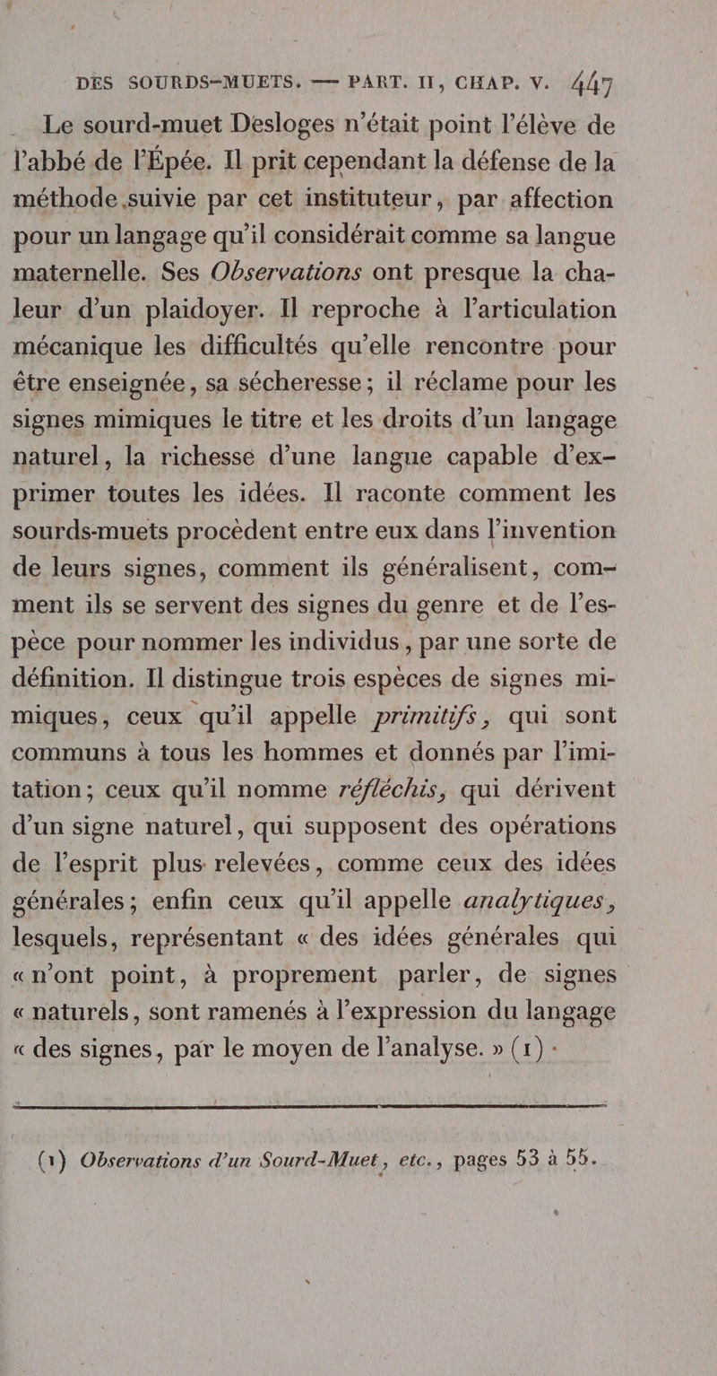 .. Le sourd-muet Desloges n'était point l'élève de l’abbé de l'Épée. Il prit cependant la défense de la méthode suivie par cet instituteur, par affection pour un langage qu'il considérait comme sa langue maternelle. Ses Observations ont presque la cha- leur d’un plaidoyer. Il reproche à l'articulation mécanique les difficultés qu’elle rencontre pour être enseignée, sa sécheresse; il réclame pour les signes mimiques le titre et les droits d’un langage naturel, la richesse d’une langue capable d’ex- primer toutes les idées. Il raconte comment les sourds-muets procèdent entre eux dans l'invention de leurs signes, comment ils généralisent, com- ment ils se servent des signes du genre et de l’es- pèce pour nommer les individus , par une sorte de définition. Il distingue trois espèces de signes mi- miques, ceux qu'il appelle prémitifs, qui sont communs à tous les hommes et donnés par l’imi- tation; ceux qu'il nomme réfléchis, qui dérivent d’un signe naturel, qui supposent des opérations de l'esprit plus relevées, comme ceux des idées générales; enfin ceux qu'il appelle analytiques, lesquels, représentant « des idées générales qui «n’ont point, à proprement parler, de signes « naturels, sont ramenés à l'expression du langage « des signes, par le moyen de l'analyse. » (1) : (1) Observations d’un Sourd-Muet, etc., pages 53 à 55. &amp;