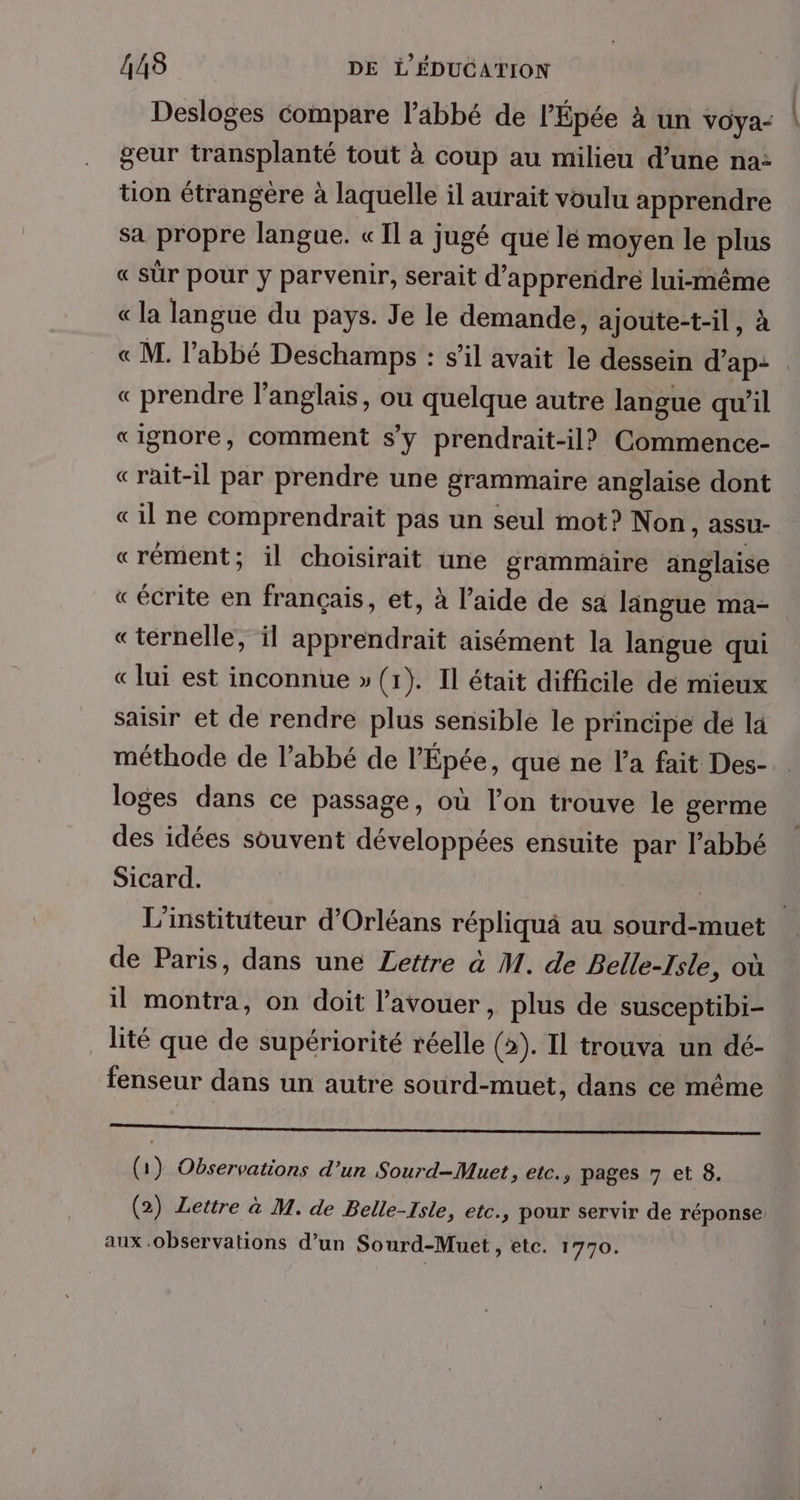 Desloges compare l'abbé de l’Épée à un vOya- | geur transplanté tout à coup au milieu d’une na: tion étrangére à laquelle il aurait voulu apprendre sa propre langue. « Il a jugé que lé moyen le plus « sûr pour y parvenir, serait d'apprendre lui-même « la langue du pays. Je le demande, ajoute-t-il, à « M. l'abbé Deschamps : s’il avait le dessein d’ap: . « prendre l'anglais, ou quelque autre langue qu'il «ignore, comment s’y prendrait-il? Commence- «rait-il par prendre une grammaire anglaise dont «il ne comprendrait pas un seul mot? Non, assu- «rément; il choisirait une grammaire anglaise «écrite en français, et, à l’aide de sa lingue ma- «ternelle, il apprendrait aisément la langue qui « lui est inconnue » (1). Il était difficile de mieux saisir et de rendre plus sensible le principe de la méthode de l'abbé de l’'Épée, que ne l’a fait Des- loges dans ce passage, où l’on trouve le germe des idées souvent développées ensuite par l’abbé Sicard. | | L’'instituteur d'Orléans répliquà au sourd-muet de Paris, dans une Lettre à M. de Belle-Isle, où il montra, on doit l'avouer, plus de susceptibi- lité que de supériorité réelle (2). Il trouva un dé- fenseur dans un autre sourd-muet, dans ce même TN ROLL ERREUR NN MAR (1) Observations d’un Sourd-Muet, etc., pages 7 et 8. (2) Lettre à M. de Belle-Isle, etc., pour servir de réponse aux .observations d’un Sourd-Muet, etc. 1770.