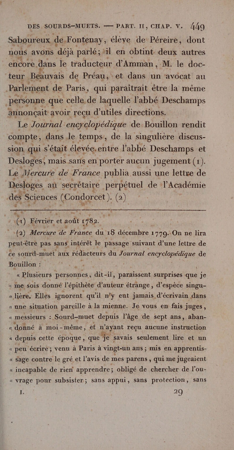 Saboureux de Fontenay, élève de Péreire, dont uous avons déjà parlé ; “il en obtint. deux autres encore. dans le traducteur d'Amman , M. le doc- teur va de Préau,'et dans un ‘avocat au Parlement de Paris, qui paraîtrait être la même personne que celle de laquelle l'abbé Deschamps annonçait avoir reçu d’utiles directions. Le Journal ré nie DE de Bouillon rendit compte; dans le temps, de la singulière discus- sion qui s'était élevée.entre l'abbé Deschamps et Desloges; mais sans en porter aucun Jugement (el. Le Mercure de France publia aussi une lettre de Desloges aû secrétaire perpétuel de l’Académie des Sciences (Condorcet (2) °] DA à \ 4 (x ) Ernie et août àt 1782. (2) Mercure 54 France du 18 décembre 1779.-On ne lira PERÈE pas sans intérêt le passage ‘suivant d’une lettre de ce sourd-muet aux rédacteurs du Journal encyclopédique de Bouillon : | « Plusieurs personnes, dit-il, paraissent surprises que je «me sois donné l’épithète d’auteur étrange , d’espèce singu- « lière, Elles ignorent qu'il n’y eut jamais d'écrivain dans «une situation pareille à la mienne. Je vous en fais juges, « messieurs : Sourd-muet depuis l’âge de sept ans, aban- « donné à moi- même , et n'ayant recu aucune instruction « depuis cette époque, que e savais seulement lire et un « peu écriré ; venu à Paris à vingt-un ans ; mis en apprentis- « Sage contre le gré et l’avis de mes parens , qui me jugeaient « incapable de rien apprendre ; obligé de chercher de l’ou- « vrage pour subsister; sans appui, sans protection, Sans X. 20