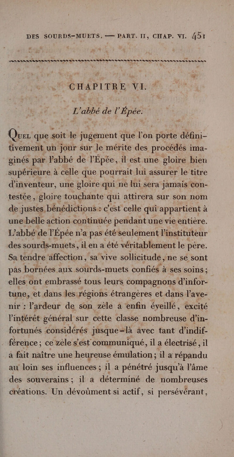 re tt tt me D RL A A A RS A AL A US CHAPITRE VI. L'abbé de l’Épée. Que que soit le jugement que l’on porte défini- tivement un jour sur le mérite des procédés ima- ginés par l'abbé de l’Épée, il est une gloire bien supérieure à celle que pourrait lui assurer le titre d’inventeur, une gloire qui ne lui sera jamais con- testée , gloire touchante qui attirera sur son nom de justes bénédictions: c’est celle qui appartient à unebelle action continuée pendant une vie entière. L'abbé de l'Épée n’a pas été seulement l'instituteur des sourds-muets, il en a été véritablement le père. Sa tendre affection, sa vive sollicitude, ne se sont pas bornées aux sourds-muets confiés à ses soins ; Ç elles ont embrassé tous leurs compagnons d’infor- tune, et dans les régions étrangères et dans l’ave- nir : l’ardeur de son zele à enfin éveillé, excité l'intérêt général sur cette classe nombreuse d’in- fortunés considérés jusque-là avec tant d’indif- férence; ce zèle s’est communiqué, il a électrisé, il a fait naître une heureuse émulation ; ila répandu au loin ses influences ; il a pénétré jusqu’à l’âme des souverains ; il a déterminé de nombreuses créations. Un dévoüment si actif, si persévérant,