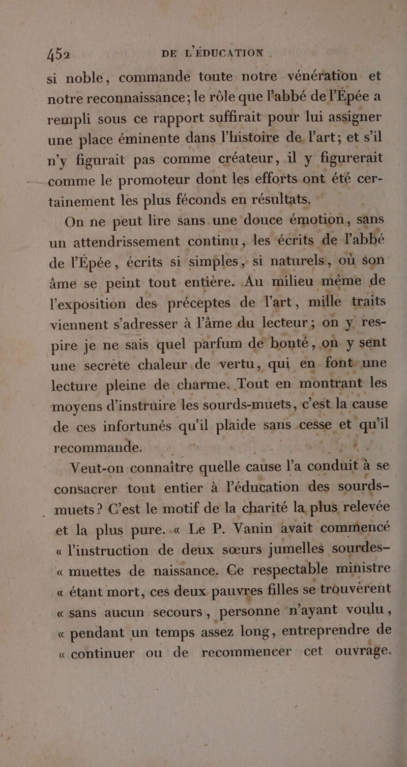 si noble, commande toute notre vénération et notre reconnaissance; le rôle que Pabbé de l'Épée a rempli sous ce rapport suffirait pour lui assigner une place éminente dans l’histoire de. l'art; et s’il n’y figurait pas comme créateur, il y figurerait comme le promoteur dont les efforts ont été cer- tainement les plus féconds en résultats, On ne peut lire sans une douce émotion, sans un attendrissement continu , les écrits de l'abbé de V'É Épée, écrits si simples ; si natirelss où son ame se peint tout entière. Au milieu même de l'exposition des préceptes de l'art, mille traits viennent s'adresser à l’âme du Rp ; on y res- pire je ne sais quel parfum de bonté, où y sent une secrète chaleur de vertu, qui en font. une lecture pleine de charme. Tout en montrant les moyens d’instruire les sourds-muets, € 'est la cause de ces infortunés qu’il plaide sans cesse et. qu 7l recommande. Æ Veut-on connaître quelle c: cause l’a caddie à se consacrer tout entier à l'éducation des sourds- muets ? C’est le motif de la charité la plus relevée et la plus pure..« Le P. Vanin avait commencé l'instruction de deux sœurs jumelles sourdes- À « muettes de naissance. Ce respectable ministre « étant mort, ces deux pauvres filles se trouverent « sans aucun secours, personne n'ayant voulu, « pendant un temps assez long, entreprendre de « continuer ou de recommencer cet ouvrage.