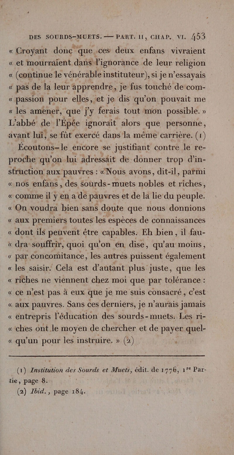 « Croyant donc que.ces deux enfans vivraient « et mourraient dans l'ignorance de leur religion « (continue le vénérable instituteur), si je n’essayais « pas de la leur apprendre, je fus touché de com- « passion pour elles,.et je dis qu'on pouvait me « les amener, que j'y ferais tout mon possible. » L'abbé de l’Épée ignorait alors que personne, avant lui, se füt exercé dans ‘la même carrière. (1) Écoutons- le encore se justifiant contre le re- proche qu’on lui adressait de donner trop d’'in- struction aux pauvres : “Nous avons, dit-il, parmi « nos enfans , des sourds- muets nobles et riches, « comme il y en a de pauvres et de la lie du peuple. « On voudra bien sans doute que nous donnions « aux premiers toutes les espèces de connaissances « dont ils peuvent être capables. Eh bien, il fau- « dra souffrir, quoi qu'on én dise, qu’au moins , « par concomitance, les autres puissent également « les saisir. Cela est d’autant plus juste, que les « riches ne viennent chez moi que par tolérance : « ce n’est pas à eux que je me suis consacré, c'est « aux pauvres. Sans ces derniers, je n’aurais jamais « entrepris l'éducation des sourds-muets. Les ri- «-ches ont le moyen de chercher et de payer quel- «qu’un pour les instruire. » (2) (1) Znstitution des Sourds et Muets, édit. de 1776, 1° Par- tie, page 8. - | (2) Jbid., page 184.