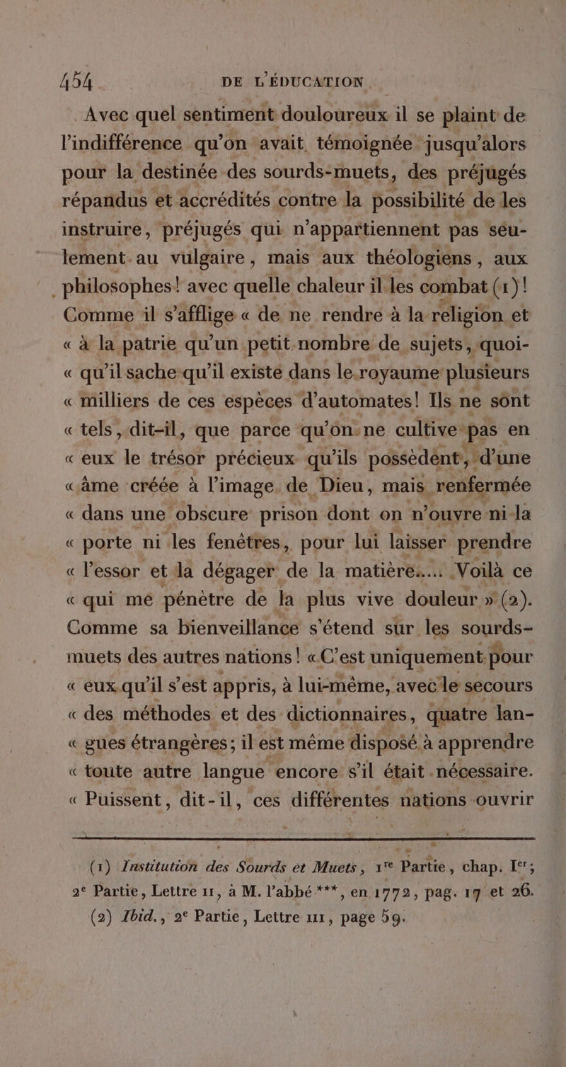 Avec quel sentiment douloureux il se plaint de l'indifférence qu’on avait, témoignée jusqu'alors pour la destinée des sourds-muets, des préjugés répandus et accrédités contre la possibilité de les instruire, préjugés qui n'appartiennent pas seu- lement-au vulgaire, mais aux théologiens , aux philosophes! avec quelle chaleur il. les combat (1)! Comme il safflige « de ne rendre à la religion et « À la patrie qu’ un petit-nombre de sujets ». quoi- « qu'il sache-qu'il existé dans le.royaume plusieurs « milliers de ces espèces d’automates! Ils ne sont «tels , dit-il, que parce qu on-ne cultive: pas en « eux le trésor précieux qu'ils possedént, d’une «âme créée à l’image. de Dieu, mais renfermée « dans une obscure prison dont on n’ouvre ni-la « porte ni les fenêtres, pour lui laisser prendre « l'essor et dla dégager de la matière... Voilà ce « qui mé pénètre de la plus vive douleur » (2). Comme sa bienveillance s'étend sur les Rupee muets des autres nations | «C'est uniquement: pour « eux qu'il s’est appris, à lui-même, avecle secours « des méthodes et des dictionnaires, quatre Jan- « gues étrangères; il est même disposé. à apprendre « toute autre langue encore s’il était nécessaire. « Puissent, dit-il, ces différentes nations ouvrir (1) Znstitution des Sourds et Muets, 1° Partie, chap. I‘; 2° Partie, Lettre 11, à M. l'abbé ***, en 1772, pag. 17 et t 26. (2) Zbid., 2° Partie, Lettre ur, page dg.