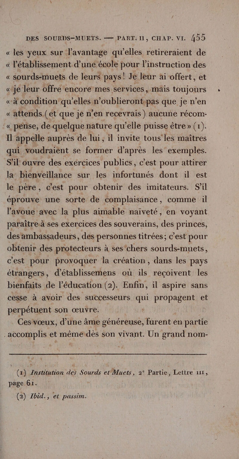 « les yeux sur l'avantage qu'elles retireraient de « l'établissement d’une école pour l’instruction des « sourds-muets de leurs pays! Je leur ai offert, et «je leur offre encore mes services, mais toujours «à condition’ qu’elles n’oublieront-pas que je n’en « attends. (et que je n’en recevrais ) aucune récom- :« pense, de quelque nature qu’elle puisse être » (1). Il appelle auprès de lui, il invite tous'les maîtres qui voudraiènt se former d’après les’ exemples. S'il ouvre des exércices publics, c’est pour attirer la bienveillance sur les infortunés dont il est le père, c’est pour obtenir des imitateurs. S’il éprouve une sorte de complaisance, comme il l'avoue avec la plus aimable naïveté, en voyant paraitre.à ses exercices des souverains, des princes, des'ambassadeurs, des personnes titrées; c’est pour obtenir des protecteurs à ses'chers sourds-muets, c'est pour provoquer la création , dans les pays étrangers, d’établissemens où ils reçoivent les bienfaits de l'éducation (2). Enfin, il aspire sans cesse à avoir des successeurs qui propagent et perpétuent son œuvre. Ces vœux, d’une âme généreuse, furent en partie accomplis et mêmé-dès son vivant. Un grand nom- (x) Institution des Sourds etMuets, 2° Partie, Lettre 111, page Gr. (2) Zbid., et passim.