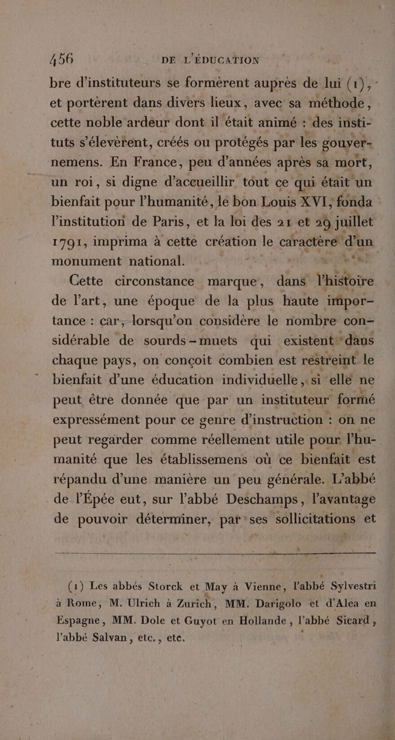 bre d’instituteurs se formèrent aupres de lui (r),- et portérent dans divers lieux, avec sa méthode, cette noble ardeur dont il était animé : des insti- tuts s ’élevèrent, créés ou protégés par les gouyer- nemens. En France, peu d'années après sa mort, un roi, si digne d'accueillir tout ce qui était un bienfait pour l’humanité, le bon Louis XVI} fonda l'institution de Paris, et la loi des 21 et 59 juillet 1791, imprima à cette création le caractère d’un monument national. A RE DE Cette circonstance marque, dans hiétbire de l’art, une époque de la plus haute impor— tance : car, lorsqu'on considère le nombre con- sidérable de sourds-muets qui existent‘ dans chaque pays, on conçoit combien est restreint le bienfait d’une éducation individuelle, si elle ne peut être donnée que par un instituteur formé expressément pour ce genre d'instruction : on ne peut regarder comme réellement utile pour ’hu- manité que les établissemens où ce bienfait est répandu d’une manière un peu générale. L'abbé de l’Épée eut, sur l'abbé Deschamps, l'avantage de pouvoir déterminer, par'ses sollicitations et (1) Les abbés Storck et May a Vienne, l'abbé Sylvestri à ns » M. Ulrich à ZuHieh: MM. Darigolo et d'Alea en Espagne, MM. Dole et Guyot en Hollande, l’abbé Sicard, l'abbé Salvan, etc., etc.