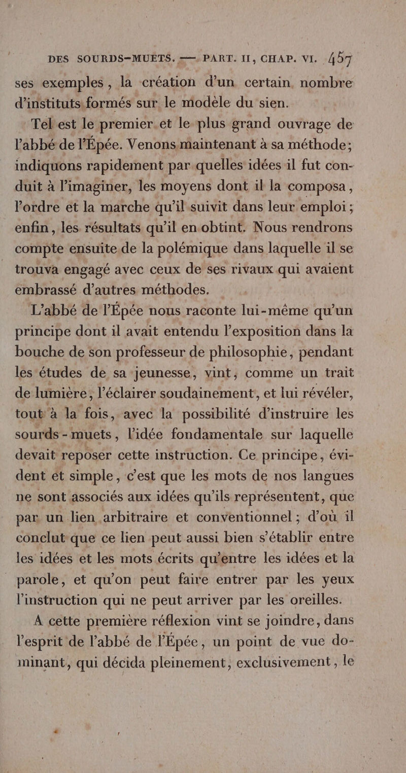 ses exemples, la création d’un certain, nombre d’instituts. formés sur le modèle du sien. Tel est le premier.et le plus grand ouvrage de l'abbé de l'Épée. Venons maintenant à sa méthode; indiquons rapidement par quelles idées il fut con- duit à l’imaginer, les moyens dont il la composa, l’ordre et la marche qu'il suivit dans leur emploi ; enfin , les. résultats qu’il en obtint. Nous rendrons compte ensuite.de la polémique dans laquelle il se trouva engagé avec ceux de ses rivaux qui avaient embrassé d’autres méthodes. L'abbé de l’Épée nous raconte lui-même qu’un principe dont il avait entendu l'exposition dans la bouche de son professeur de philosophie, pendant les études de sa ‘jeunesse, vint, comme un trait de lumière, l’éélairér soudainement, et lui révéler, tout à la fois, avec la possibilité d'instruire les sourds - muets, l'idée fondamentale sur laquelle devait reposer cette instruction. Ce principe, évi- dent ét simple, c'est que les mots de nos langues ne sont associés aux idées qu'ils représentent, que par un lien arbitraire et conventionnel ; d’où il conclut que ce lien peut aussi bien s'établir entre les idées et les mots écrits qu'entre les idées et la parole, et qu’on peut faire entrer par les yeux l'instruction qui ne peut arriver par les oreilles. À cette première réflexion vint se joindre, dans l'esprit de l'abbé de l'Épée , un point de vue do- minant, qui décida pleinement, exclusivement, le