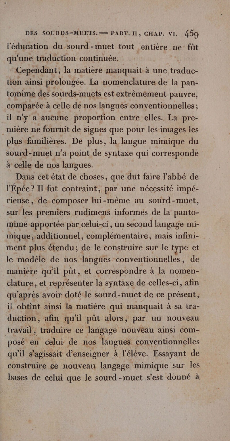 l'édeition du sourd -muet tout entière ne füt qu’une traduction continuée. Cependant, la matière manquait à une traduc- tion ainsi prolongée. La nomenclature de la pan- tomime des sourds-muets est extrêmement pauvre, comparée à celle de nos langues conventionnelles ; il ny a aucune proportion entre elles. La pre- _mière ne fournit de signes que pour les images les plus familières. De plus, la langue mimique du sourd-muet n’a point de syntaxe qui corresponde À celle de nos langues. Dans cet état de choses, que dut faire l'abbé de l’'Épée ? Il fut contraint, par une nécessité impé- rieuse , de. composer lui-même au sourd-muet, sur les premiers rudimens informés de la panto- mime apportée par celui-ci, un second langage mi- mique additionnel, complémentaire, maïs infini- ment plus étendu; de le construire sur le type et le modéle de nos langües conventionnelles, de manière qu'il püt, et correspondre à la nomen- clature, et représenter la syntaxe de celles-ci, afin qu'après avoir doté le sourd-muet de ce présent, il obtint ainsi la matière qui manquait à sa tra- duction , afin qu'il püt alors, par un nouveau tr avail , traduire ce langage nouvéau ainsi COmM- posé en celui de nos langues conventionnelles qu'il s'agissait d'enseigner À l'élève. Essayant de construire ce nouveau langage mimique sur les bases de celui que le sourd -muet s’est donné à
