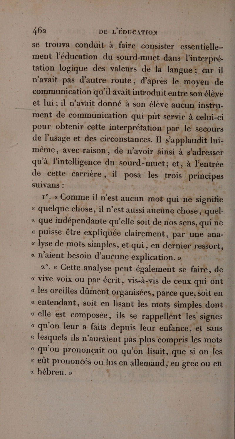 se trouva conduit à faire consister essentielle ment l'éducation du sourd-muet dans l'interpré- tation logique des valeurs de la langue; car il n'avait pas d'autre route, d’après le moyen de communication qu’il avait introduit entre son élève et lui; il n’avait donné à son élève aucun instru- ment de communication qui püt servir à celui-ci pour obtenir cette interprétation par le’ secours de l'usage et des circonstances. Il s’applaudit lui- même, avec:raison, de n'avoir ainsi à s'adresser qu à. l'intelligence au sourd-muet; et, à l'entrée de cette carrière , il posa les trois principes SUIVanNs : | 4 . «Gomme il n'est aucun mot qui ne signifie « quelque chose, il n’est aussi aucune chose, quel- | « que indépendante qu’elle soit de nos sens, qui ne « puisse être expliquée clairement, par une ana- « lyse de mots simples, et qui, en dernier ressort, « n'aient besoin d'aucune explication. » 2°. « Gette analyse peut également se faire, de « vive voix ou par écrit, vis-à-vis de ceux qui ont « les oreilles dûment organisées, parce que, soit en « entendant, soit en lisant les mots simples dont «elle est composée, ils se rappellént les signes « qu’on leur a faits depuis leur enfance, et sans « Les ils n auraient pas plus compris les mots “qu'on prononçait ou qu’on lisait, que si on les « eût prononcés ou bis en allemand; en grec ou en « hébreu. »
