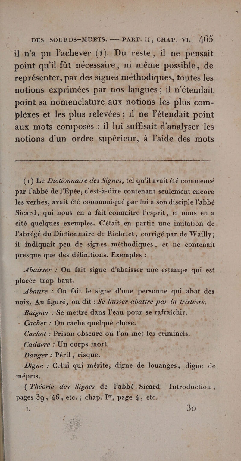il n’a pu l’achever (1). Du reste, il ne pensait point qu'il fût nécessaire, ni même possible, de représenter, par des signes méthodiques, toutes les notions exprimées par nos langues; il n’étendait point sa nomenclature aux notions les plus com- pléxes et les plus relevées ; il ne l’étendait point aux mots composés : il Jui suffisait d'analyser les notions d’un ordre supérieur, à l’aide des mots (1) Le Dictionnaire des Signes, tel qu’il avait été commencé par l'abbé de l’Épée, c’est-à-dire contenant seulement encore les verbes, avait été communiqué par lui à son disciple l’abbé Sicard, qui nous en a fait connaître l'esprit, et nous en a cité quelques exemples. C'était en partie une imitation de l’abrégé du Dictionnaire de Richelet, corrigé par de Wailly; il indiquait peu de signes méthodiques, et ne contenait presque que des définitions. Exemples : Abaisser : On fait signe d’abaisser une estampe qui est placée trop haut. Abattre : On fait le signe d’une personne qui abat des noix. Au figuré, on dit : Se laisser abattre par la tristesse, Baigner : Se mettre dans l’eau pour se rafraichir. - Cacher : On cache quelque chose. Cachot : Prison obscure où l’on met les criminels. .Cadavre : Un corps mort. Danger : Péril , risque. Digne : Celui qui mérite, digne de louanges, digne de mépris. ; { Théorie des Signes de l'abbé Sicard. Introduction , pages 39, 46, etc. ; chap. I®, page 4, etc. k 30