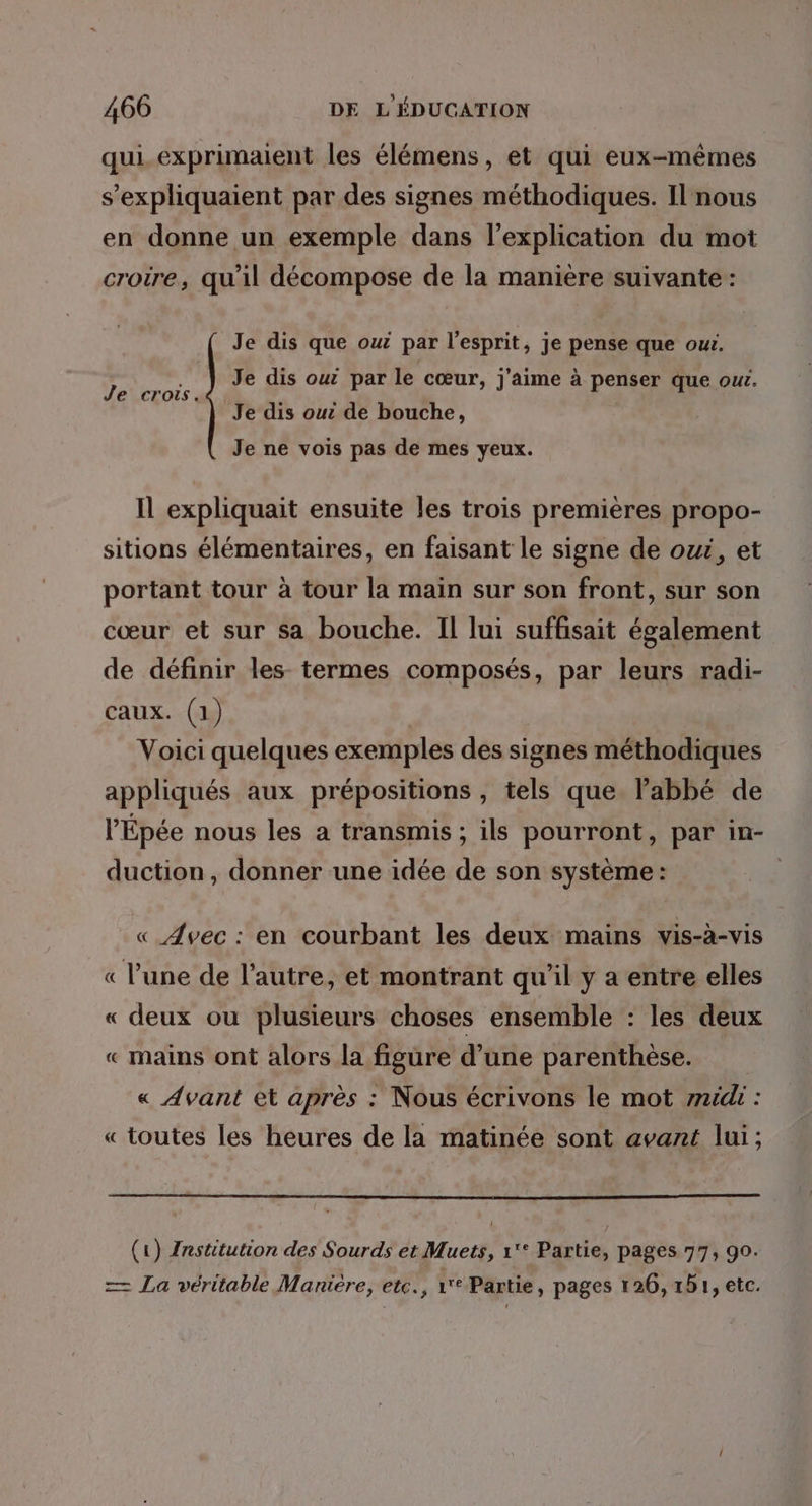 qui. exprimaient les élémens, et qui eux-mêmes s’expliquaient par des signes méthodiques. Il nous en donne un exemple dans l'explication du mot crotre, qu'il décompose de la maniere suivante: Je dis que oui par l'esprit, je pense que owi. » PR Je dis out par le cœur, j'aime à penser que our. e cr . Je dis oui de bouche, Je ne vois pas de mes yeux. Il expliquait ensuite les trois premières propo- sitions élémentaires, en faisant le signe de owé, et portant tour à tour la main sur son front, sur son cœur et sur sa bouche. Il lui suffisait également de définir les termes composés, par leurs radi- caux. (1) Voici quelques exemples des signes méthodiques appliqués aux prépositions , tels que l'abbé de l’Épée nous les a transmis ; ils pourront, par in- duction, donner une idée de son système : « Avec : en courbant les deux mains vis-à-vis « l'une de l’autre, et montrant qu’il y a entre elles « deux ou plusieurs choses ensemble : les deux « mains ont alors la figure d’une parenthèse. « Avant et après : Nous écrivons le mot id : « toutes les heures de la matinée sont avant lui; (1) Znstitution des Sourds et Muets, 1'° Partie, pages 77, 90. — La véritable Maniére, etc., 1° Partie, pages 126, rb1, etc.