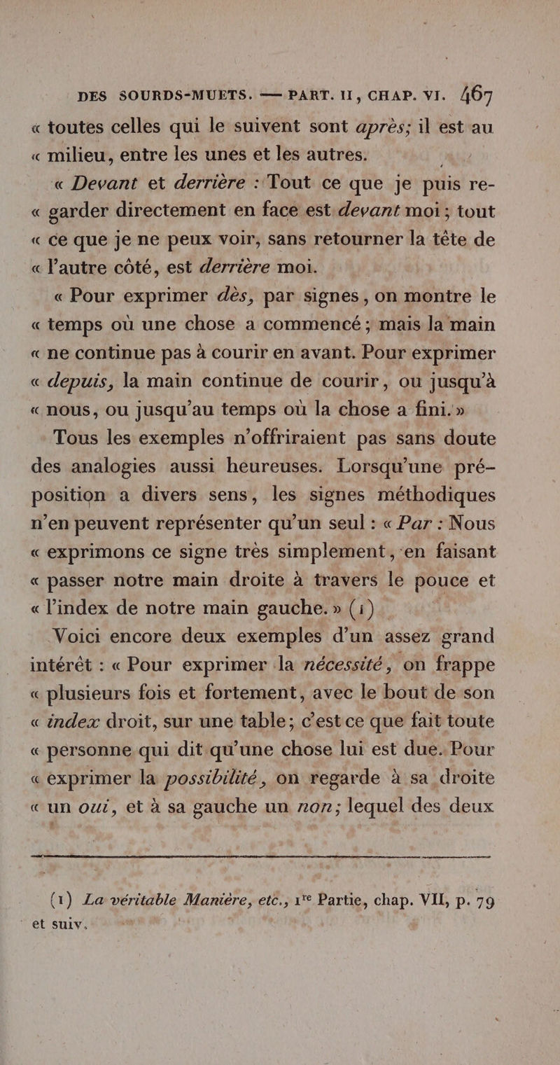 « toutes celles qui le suivent sont après; il est au « milieu, entre les unes et les autres. « Devant et derrière : Tout ce que je puis re- « garder directement en face est: devant moi ; tout « ce que je ne peux voir, sans retourner la tête de « l’autre côté, est derrière moi. « Pour exprimer dès, par signes , on montre le « temps où une chose a commencé ; mais la main « ne continue pas à Courir en avant. Pour exprimer « depuis, la main continue de courir, ou jusqu’à « nous, ou jusqu'au temps où la chose a fini.» Tous les exemples n’offriraient pas sans doute des analogies aussi heureuses. Lorsqu'une pré- position a divers sens, les signes méthodiques n'en peuvent représenter qu'un seul : « Par : Nous « exprimons ce signe très simplement, en faisant « passer notre main droite à travers le pouce et « l'index de notre main gauche.» (i). Voici encore deux exemples d’un assez grand intérêt : « Pour exprimer la nécessité, ‘on frappe « plusieurs fois et fortement, avec le bout de son « index droit, sur une table; c’est ce que fait toute « personne qui dit qu’une chose lui est due. Pour « exprimer la possibilité, on regarde à sa droite «un oui, et à sa gauche un z0n7; lequel des deux # (1) La véritable Maniére, etc., 1 Partie, chap. VIL, p. 79