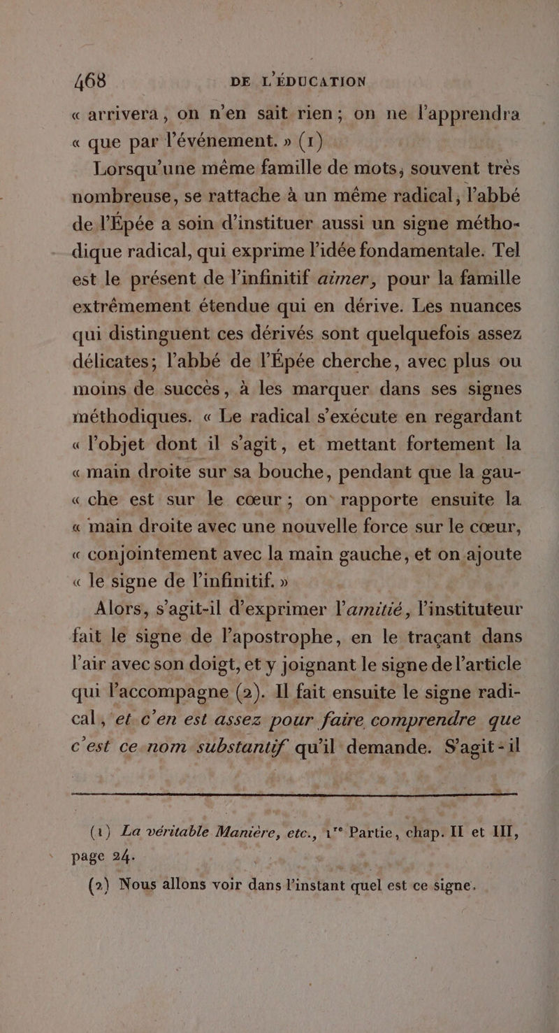 «arrivera, on nen sait rien, on ne l’apprendra « que par l'événement. » (1) Lorsqu'une même famille de mots, souvent très nombreuse, se rattache à un même radical, l'abbé de l’Épée a soin d’instituer aussi un signe métho- dique radical, qui exprime l’idée fondamentale. Tel est le présent de linfinitif aimer, pour la famille extrêmement étendue qui en dérive. Les nuances qui distinguent ces dérivés sont quelquefois assez délicates; l'abbé de l’Épée cherche, avec plus ou moins de succès, à les marquer dans ses signes méthodiques. « Le radical s'exécute en regardant « l’objet dont il s’agit, et mettant fortement la « main droite sur sa bouche, pendant que la gau- « che est sur le cœur; on rapporte ensuite la « main droite avec une nouvelle force sur le cœur, « conjointement avec la main gauche, et on ajoute « le signe de l’infinitif. » Alors, s'agit-il d'exprimer l'amitié, linstituteur fait le signe de l’apostrophe, en le traçant dans l'air avec son doigt, et y joignant le signe de l’article qui l'accompagne (2). Il fait ensuite le signe radi- cal, et c'en est assez pour faire comprendre que c’est ce-nom substantif qu'il demande. S'agit-il (1) La véritable Maniére, etc., x* Partie, chap: IL et LI, page 24. (2) Nous allons voir dans l'instant quel est ce signe.