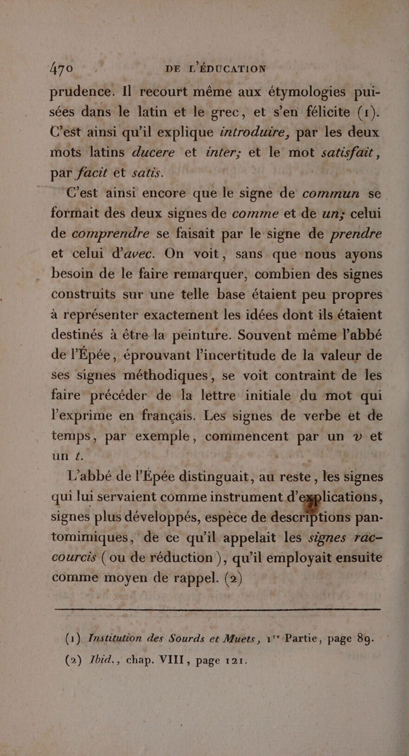 prudence. Il recourt même aux étymologies pui- sées dans le latin et le grec, et s’en félicite (r). C’est ainsi qu’il explique introduire, par les deux mots latins ducere et inter; et le mot satisfait, par facit et satis. C’est ainsi encore que le signe de commun se formait des deux signes de comme et de un; celui de comprendre se faisait par le signe de prendre et celui d'avec. On voit, sans que nous ayons besoin de le faire remarquer, combien des signes construits sur une telle base étaient peu propres à représenter exactement les idées dont ils étaient destinés à être la peinture. Souvent même l’abbé de l'Épée, éprouvant l'incertitude de la valeur de ses signes méthodiques, se voit contraint de Îles faire précéder de la lettre initiale du mot qui l'exprime en français. Les signes de verbe et de temps, par exemple, commencent par un v et un é. L’abbé de l'Épée distinguait, au reste, les signes qui lui servaient comme instrument d'explications, signes plus développés, espèce de as ess pan- tomimiques, de ce qu’il appelait Les signes rac- courcis (ou de réduction }, qu’il employait ensuite comme moyen de rappel. (2) | (1) Institution des Sourds et Muets, 1'* Partie, page 89. (2) Zbid., chap. VIII, page 121.