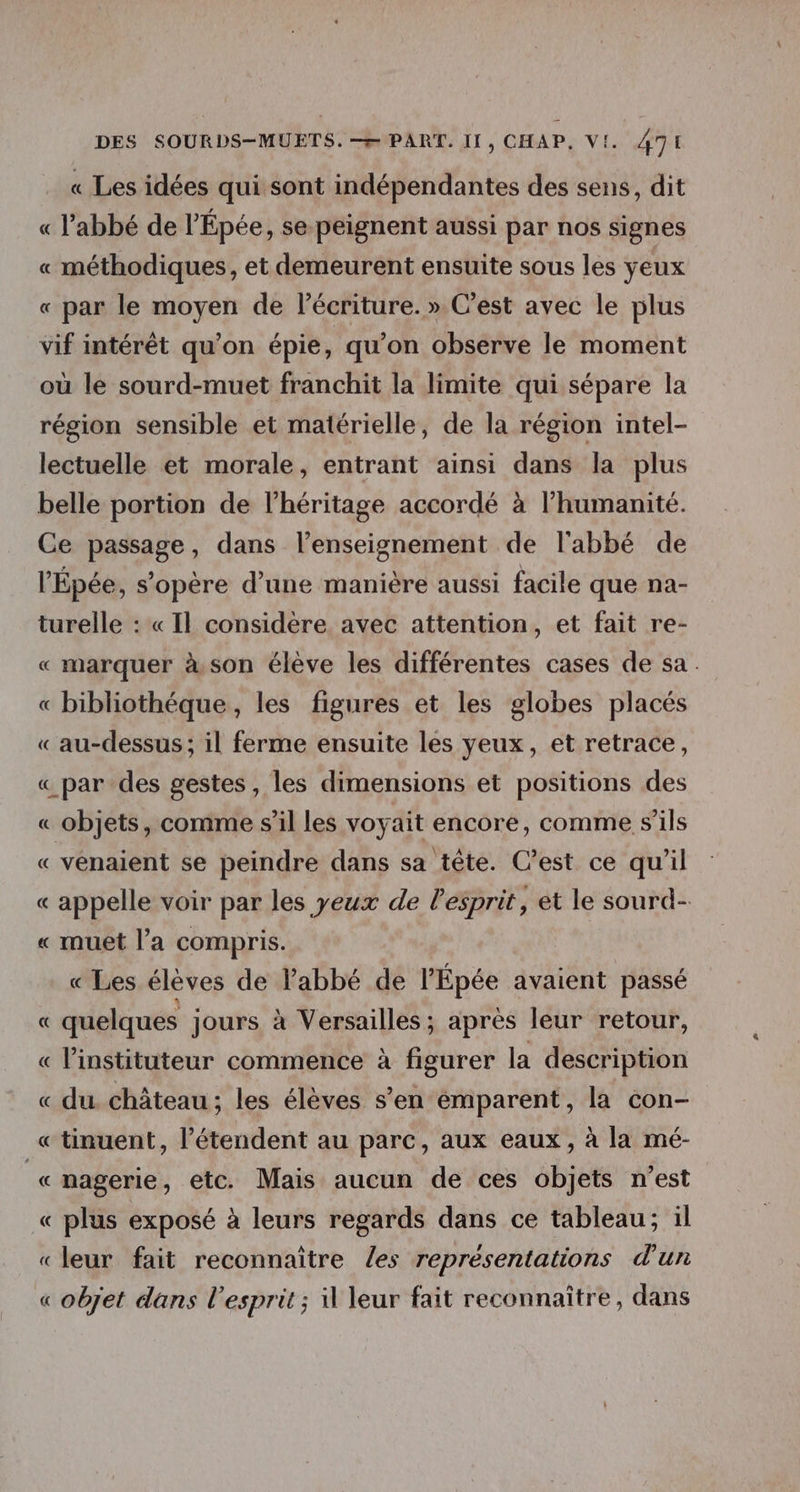 « Les idées qui sont indépendantes des sens, dit « l'abbé de l'Épée, se peignent aussi par nos signes « méthodiques, et demeurent ensuite sous les yeux « par le moyen de lécriture. » C’est avec le plus vif intérêt qu’on épie, qu'on observe le moment où le sourd-muet franchit la limite qui sépare la région sensible et matérielle, de la région intel- lectuelle et morale, entrant ainsi dans la plus belle portion de l'héritage accordé à l’humanité. Ce passage, dans l’enseignement de l'abbé de l'Épée, s'opère d’une manière aussi facile que na- turelle : « Il considère avec attention, et fait re- « marquer à. son élève les différentes cases de sa : « bibliothéque, les figures et les globes placés « au-dessus; il ferme ensuite les yeux, et retrace, « par-des gestes, les dimensions et positions des « objets, comme s’il les voyait encore, comme s'ils « venaient se peindre dans sa tête. C’est ce qu'il « appelle voir par les yeux de l'esprit, et le sourd- « muet l’a compris. « Les élèves de Pabbé de l'Épée avaient passé « quelques jours à Versailles ; après leur retour, « l’instituteur commence à figurer la description « du château ; les élèves s’en émparent, la con- « tinuent, l’étendent au parc, aux eaux, à la mé- r nagerie, etc. Mais aucun de ces objets n’est « plus exposé à leurs regards dans ce tableau; il «leur fait reconnaître (les representations d'un « objet dans l’esprit ; 1 leur fait reconnaître, dans